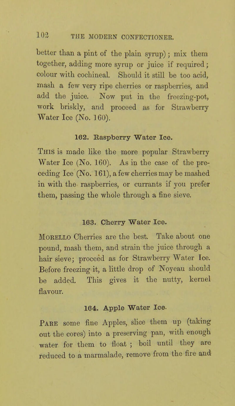 10:2 better than a pint of the plain syrup); mix them together, adding more syrup or juice if required; colour with cochineal. Should it still be too acid, mash a few very ripe cherries or raspberries, and add the juice. Now put in the freezing-pot, work briskly, and proceed as for Strawberry Water Ice (No. 160). 162. Raspberry Water Ice. This is made like the more popular Strawberry Water Ice (No. 160). As in the case of the pre- ceding Ice (No. 161), a few cherries may be mashed in with the raspberries, or currants if you prefer them, passing the whole through a fine sieve. 163. Cherry Water Ice. Morello Cherries are the best. Take about one pound, mash them, and strain the juice through a hair sieve; proceed as for Strawberry Water Ice. Before freezing it, a little drop of Noyeau should be added. This gives it the nutty, kernel flavour. 164. Apple Water Ice. Pare some fine Apples, slice them up (taking out the cores) into a preserving pan, with enough water for them to float ; boil until they are reduced to a marmalade, remove from the fire and