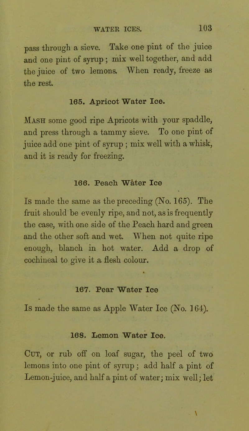 pass through a sieve. Take one pint of the juice and one pint of syrup ; mix well together, and add the juice of two lemons. When ready, freeze as the rest. 165. Apricot Water Ice. Mash some good ripe Apricots with your spaddle, and press through a tammy sieve. To one pint of juice add one pint of syrup ; mix well with a whisk, and it is ready for freezing. 168. Peach Water Ice Is made the same as the preceding (No. 165). The fruit should be evenly ripe, and not, as is frequently the case, with one side of the Peach hard and green and the other soft and wet. When not quite ripe enough, blanch in hot water. Add a drop of cochineal to give it a flesh colour. 167. Pear Water Ice Is made the same as Apple Water Ice (No. 164). 168. Lemon Water Ice. Cut, or rub off on loaf sugar, the peel of two lemons into one pint of syrup ; add half a pint of Lemon-juice, and half a pint of water; mix well; let