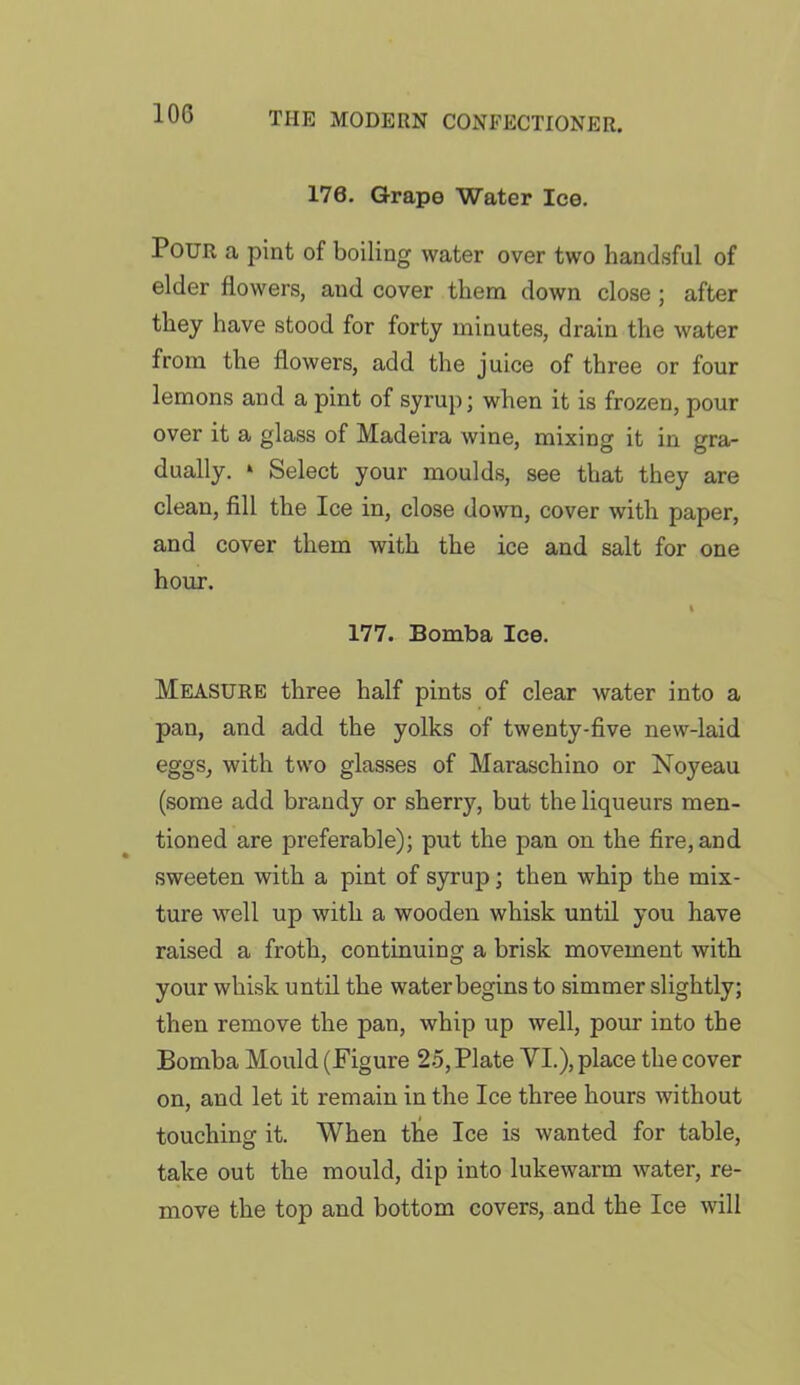 10G 176. Grape Water Ice. Pour a pint of boiling water over two handsful of elder flowers, and cover them down close ; after they have stood for forty minutes, drain the water from the flowers, add the juice of three or four lemons and a pint of syrup; when it is frozen, pour over it a glass of Madeira wine, mixing it in gra- dually. ‘ Select your moulds, see that they are clean, fill the Ice in, close down, cover with paper, and cover them with the ice and salt for one hour. I 177. Bomba Ice. Measure three half pints of clear water into a pan, and add the yolks of twenty-five new-laid eggs, with two glasses of Maraschino or Noyeau (some add brandy or sherry, but the liqueurs men- tioned are preferable); put the pan on the fire, and sweeten with a pint of syrup; then whip the mix- ture well up with a wooden whisk until you have raised a froth, continuing a brisk movement with your whisk until the water begins to simmer slightly; then remove the pan, whip up well, pour into the Bomba Mould (Figure 25, Plate VI.), place the cover on, and let it remain in the Ice three hours without touching it. When the Ice is wanted for table, take out the mould, dip into lukewarm water, re- move the top and bottom covers, and the Ice will