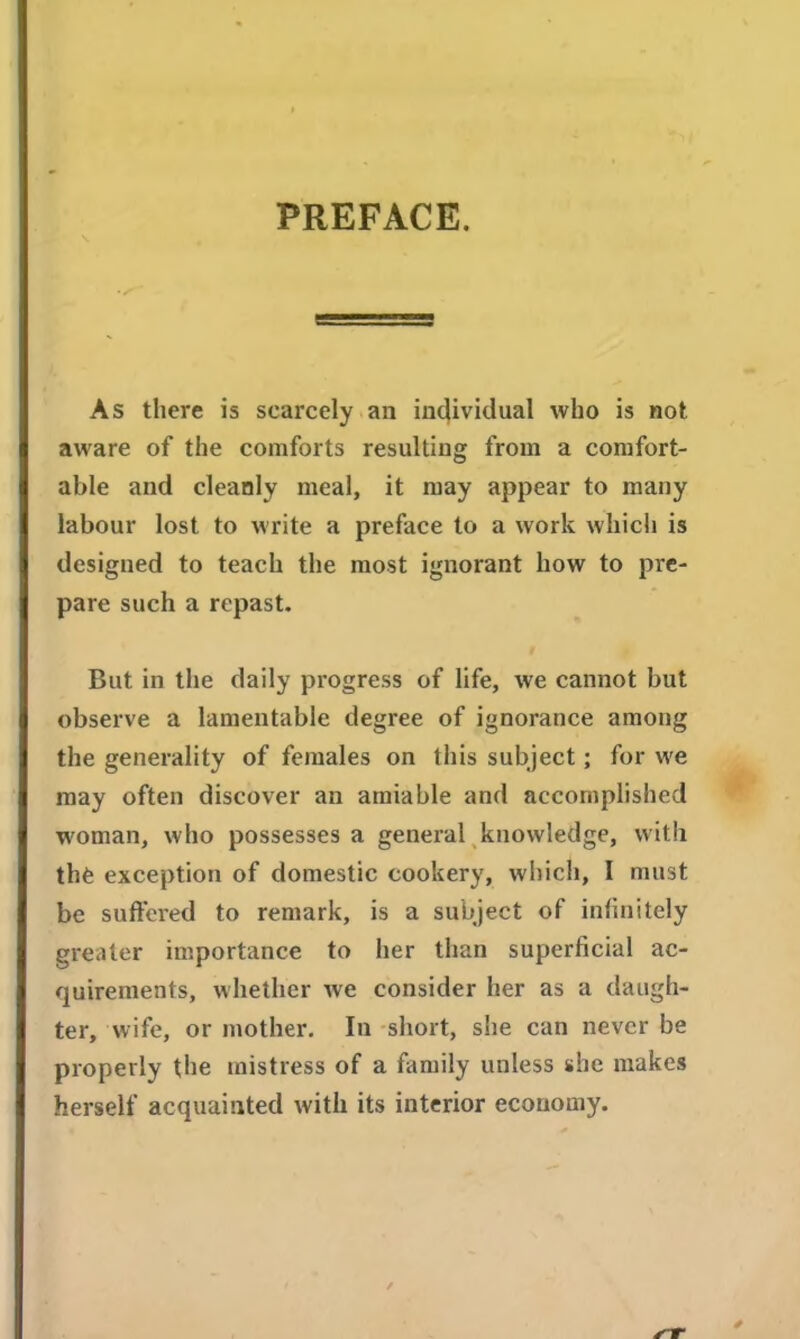 PREFACE. As there is scarcely an individual who is not aware of the comforts resulting from a comfort- able and cleanly meal, it may appear to many labour lost to write a preface to a work which is designed to teach the most ignorant how to pre- pare such a repast. But in the daily progress of life, we cannot but observe a lamentable degree of ignorance among the generality of females on this subject; for we may often discover an amiable and accomplished woman, who possesses a general knowledge, with thfe exception of domestic cookery, which, I must be suffered to remark, is a subject of infinitely greater importance to her than superficial ac- quirements, whether we consider her as a daugh- ter, wife, or mother. In short, she can never be properly the mistress of a family unless she makes herself acquainted with its interior economy.