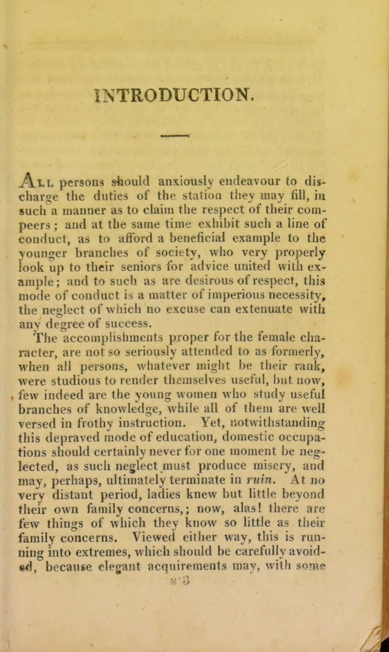 INTRODUCTION. All persons should anxiously endeavour to dis- charge the duties of the station they may fill, in such a manner as to claim the respect of their com- peers ; and at the same time exhibit such a line of conduct, as to afford a beneficial example to the younger branches of society, who very properly look up to their seniors for advice united with ex- ample; and to such as are desirous of respect, this mode of conduct is a matter of imperious necessity, the neglect of which no excuse can extenuate with any degree of success. The accomplishments proper for the female cha- racter, are not so seriously attended to as formerly, when all persons, whatever might be their rank, were studious to render themselves useful, but now, , few indeed arc the young women who study useful branches of knowledge, while all of them are well versed in frothy instruction. Yet, notwithstanding this depraved mode of education, domestic occupa- tions should certainly never for one moment be neg- lected, as such neglect must produce misery, and may, perhaps, ultimately terminate in ruin. At no very distant period, ladies knew but little beyond their own family concerns,; now, alas! there are few things of which they know so little as their family concerns. Viewed either way, this is run- ning into extremes, which should be carefully avoid- ed, because elegant acquirements may, with some