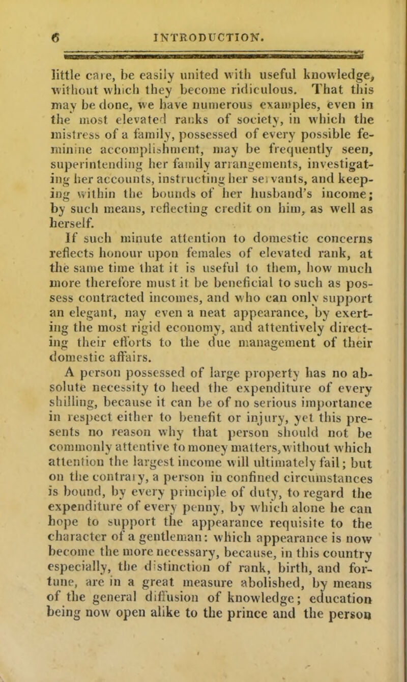 little caie, be easily united with useful knowledge, without which they become ridiculous. That this may be done, we have numerous examples, even in the most elevated ranks of society, in which the mistress of a family, possessed of every possible fe- minine accomplishment, may be frequently seen, superintending her family arrangements, investigat- ing her accounts, instructing her ses vants, and keep- ing within the bounds of her husband’s income; by such means, reflecting credit on him, as well as herself. If such minute attention to domestic concerns reflects honour upon females of elevated rank, at the same time that it is useful to them, how much more therefore must it be beneficial to such as pos- sess contracted incomes, and who can only support an elegant, nay even a neat appearance, by exert- ing the most rigid economy, and attentively direct- ing their efforts to the due management of their domestic affairs. A person possessed of large property has no ab- solute necessity to heed the expenditure of every shilling, because it can be of no serious importance in respect either to benefit or injury, yet this pi’e- sents no reason why that person should not be commonly attentive to money matters,without which attention the largest income will ultimately fail; but on the contrary, a person in confined circumstances is bound, by every principle of duty, to regard the expenditure of every penny, by w hich alone he can hope to support the appearance requisite to the character ot a gentleman: which appearance is now become the more necessary, because, in this country especially, the distinction of rank, birth, and for- tune, are in a great measure abolished, by means of the general diffusion of knowledge; education being now' open alike to the prince and the person