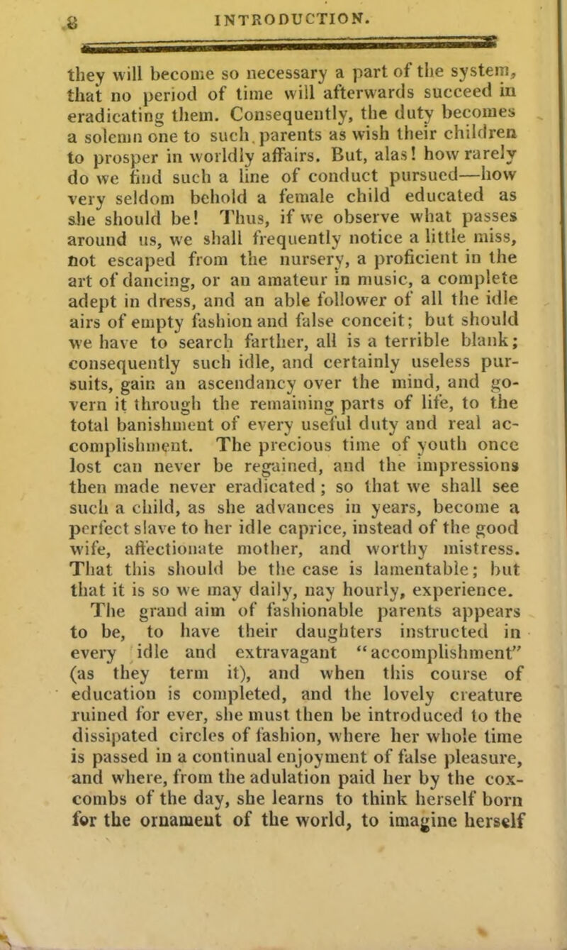 they will become so necessary a part of the system, that no period of time will afterwards succeed in eradicating them. Consequently, the duty becomes a solemn one to such,parents as wish their children to prosper in worldly affairs. But, alas! how rarely do we find such a line of conduct pursued—how very seldom behold a female child educated as she should be! Thus, if we observe what passes around us, we shall frequently notice a little miss, not escaped from the nursery, a proficient in the art of dancing, or an amateur in music, a complete adept in dress, and an able follower of all the idle airs of empty fashion and false conceit; but should we have to search farther, all is a terrible blank; consequently such idle, and certainly useless pur- suits, gain an ascendancy over the mind, and go- vern it through the remaining parts of life, to the total banishment of every useful duty and real ac- complishment. The precious time of youth once lost can never be regained, and the impressions then made never eradicated; so that ive shall see such a child, as she advances in years, become a perfect slave to her idle caprice, instead of the good wife, affectionate mother, and worthy mistress. That this should be the case is lamentable; but that it is so we may daily, nay hourly, experience. The grand aim of fashionable parents appears to be, to have their daughters instructed in every idle and extravagant “accomplishment” (as they term it), and when this course of education is completed, and the lovely creature ruined for ever, she must then be introduced to the dissipated circles of fashion, where her whole time is passed in a continual enjoyment of false pleasure, and where, from the adulation paid her by the cox- combs of the day, she learns to think herself born for the ornament of the world, to imagine herself