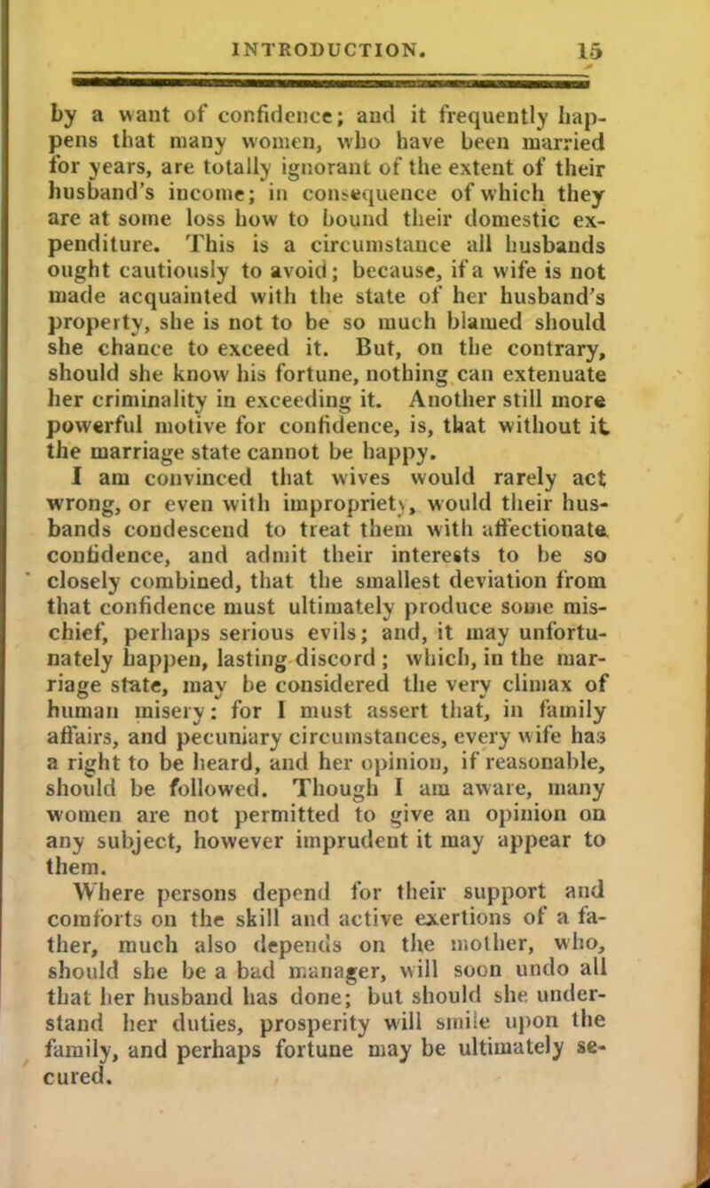 by a want of confidence; and it frequently hap- pens that many women, who have been married for years, are totally ignorant of the extent of their husband’s income; in consequence of which they are at some loss how to bound their domestic ex- penditure. This is a circumstance all husbands ought cautiously to avoid; because, if a wife is not made acquainted with the state of her husband’s property, she is not to be so much blamed should she chance to exceed it. But, on the contrary, should she know his fortune, nothing can extenuate her criminality in exceeding it. Another still more powerful motive for confidence, is, that without it the marriage state cannot be happy. I am convinced that wives would rarely act wrong, or even with impropriety, would their hus- bands condescend to treat them with affectionate, confidence, and admit their interests to be so closely combined, that the smallest deviation from that confidence must ultimately produce some mis- chief, perhaps serious evils; and, it may unfortu- nately happen, lasting discord ; which, in the mar- riage state, mav be considered the verv climax of human misery: for I must assert that, in family affairs, and pecuniary circumstances, every wife ha.s a right to be heard, and her opinion, if reasonable, should be followed. Though I am aware, many women are not permitted to give an opinion on any subject, however imprudent it may appear to them. Where persons depend for their support and comforts on the skill and active exertions of a fa- ther, much also depends on the mother, who, should she be a bad manager, will soon undo all that her husband has done; but should she under- stand her duties, prosperity will smile upon the family, and perhaps fortune may be ultimately se- cured.