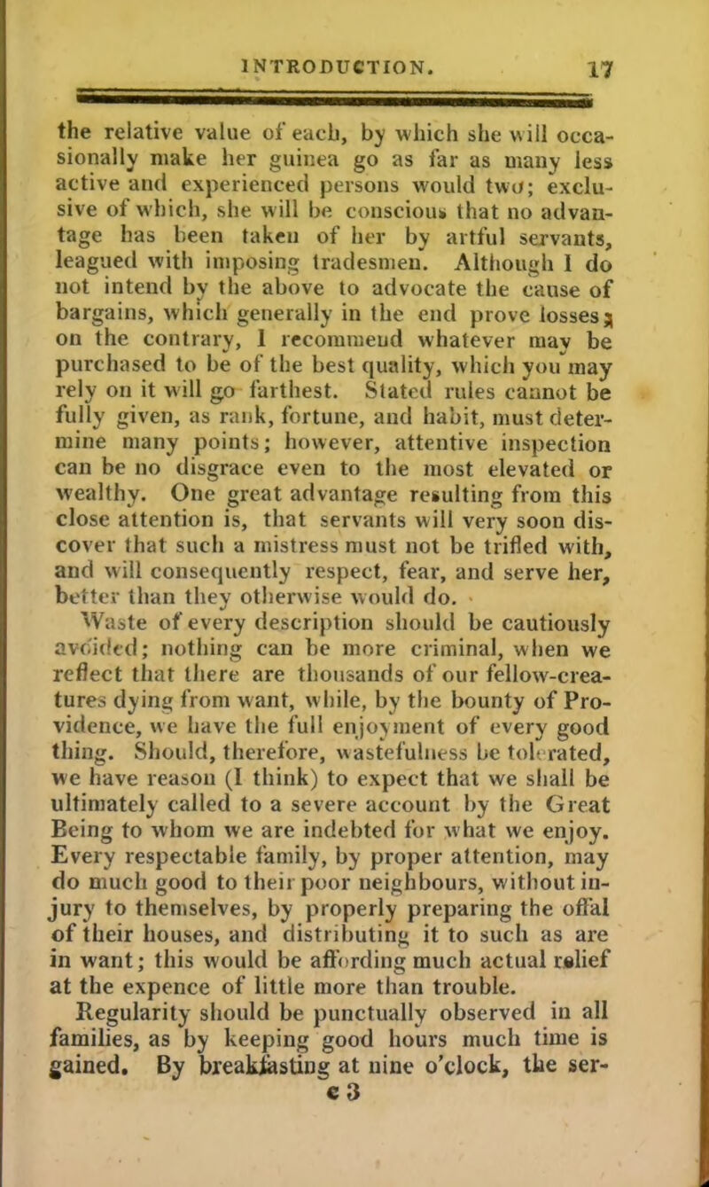 the relative value of each, by which she will occa- sionally make her guinea go as far as many less active and experienced persons would two; exclu- sive of which, she will be conscious that no advan- tage has been taken of her by artful servants, leagued with imposing tradesmen. Although I do not intend by the above to advocate the cause of bargains, which generally in the end prove losses j on the contrary, 1 recommend whatever may be purchased to be of the best quality, which you may rely on it will go farthest. Stated rules cannot be fully given, as rank, fortune, and habit, must deter- mine many points; however, attentive inspection can be no disgrace even to the most elevated or wealthy. One great advantage resulting from this close attention is, that servants will very soon dis- cover that such a mistress must not be trifled with, and will consequently respect, fear, and serve her, better than they otherwise would do. Waste of every description should be cautiously avoided; nothing can be more criminal, when we reflect that there are thousands of our fellow-crea- tures dying from want, while, by the bounty of Pro- vidence, we have the full enjoyment of every good thing. Should, therefore, wastefulness be tolerated, we have reason (I think) to expect that we shall be ultimately called to a severe account by the Great Eeing to whom we are indebted for w hat we enjoy. Every respectable family, by proper attention, may do much good to their poor neighbours, without in- jury to themselves, by properly preparing the offal of their houses, and distributing it to such as are in want; this would be affording much actual relief at the expence of little more than trouble. Regularity should be punctually observed in all families, as by keeping good hours much time is gained. By breakfasting at nine o’clock, the ser- c3