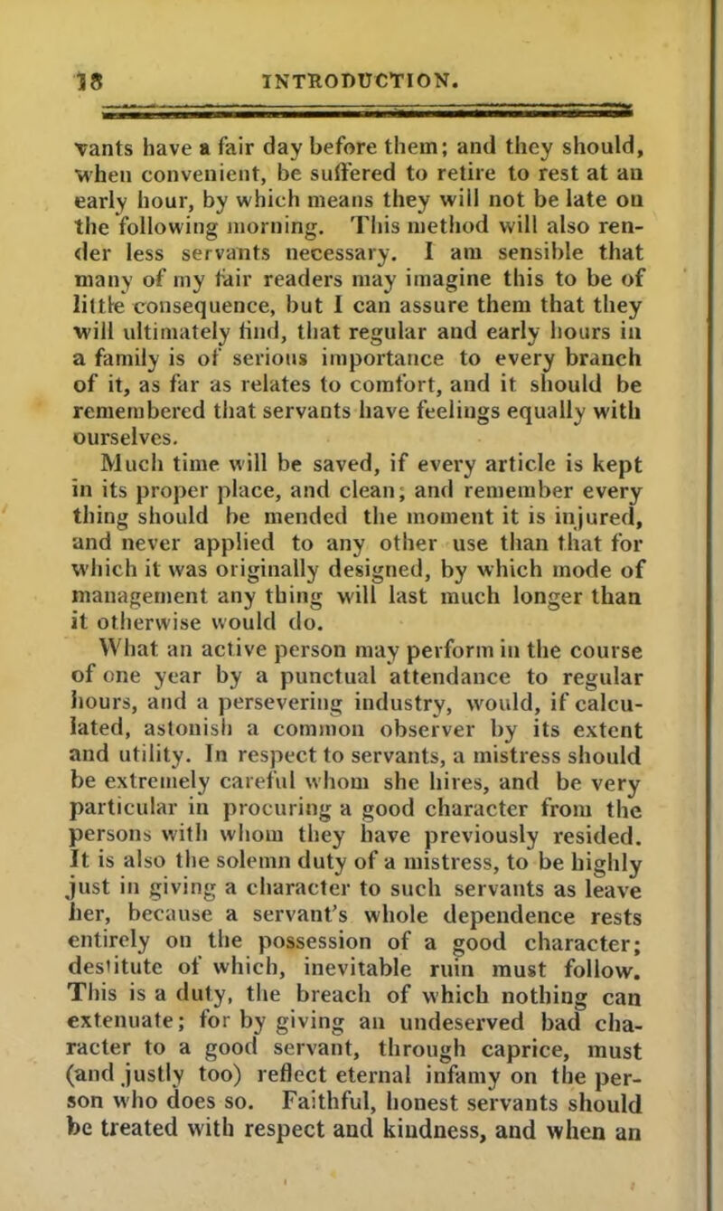 vants have a fair day before them; and they should, when convenient, be suffered to retire to rest at an early hour, by which means they will not be late on the following morning. This method will also ren- der less servants necessary. I am sensible that many of my fair readers may imagine this to be of little consequence, but I can assure them that they will ultimately find, that regular and early hours in a family is of serious importance to every branch of it, as far as relates to comfort, and it should be remembered that servants have feelings equally with ourselves. Much time will be saved, if every article is kept in its proper place, and clean; and remember every thing should be mended the moment it is injured, and never applied to any other use than that for which it was originally designed, by which mode of management any thing will last much longer than it otherwise would do. What an active person may perform in the course of one year by a punctual attendance to regular hours, and a persevering industry, would, if calcu- lated, astonish a common observer by its extent and utility. In respect to servants, a mistress should be extremely careful whom she hires, and be very particular in procuring a good character from the persons with whom they have previously resided. It is also the solemn duty of a mistress, to be highly just in giving a character to such servants as leave her, because a servant’s whole dependence rests entirely on the possession of a good character; desiitute of which, inevitable rum must follow. This is a duty, the breach of which nothing can extenuate; for by giving an undeserved bad cha- racter to a good servant, through caprice, must (and justly too) reflect eternal infamy on the per- son who does so. Faithful, honest servants should be treated with respect and kindness, and when an