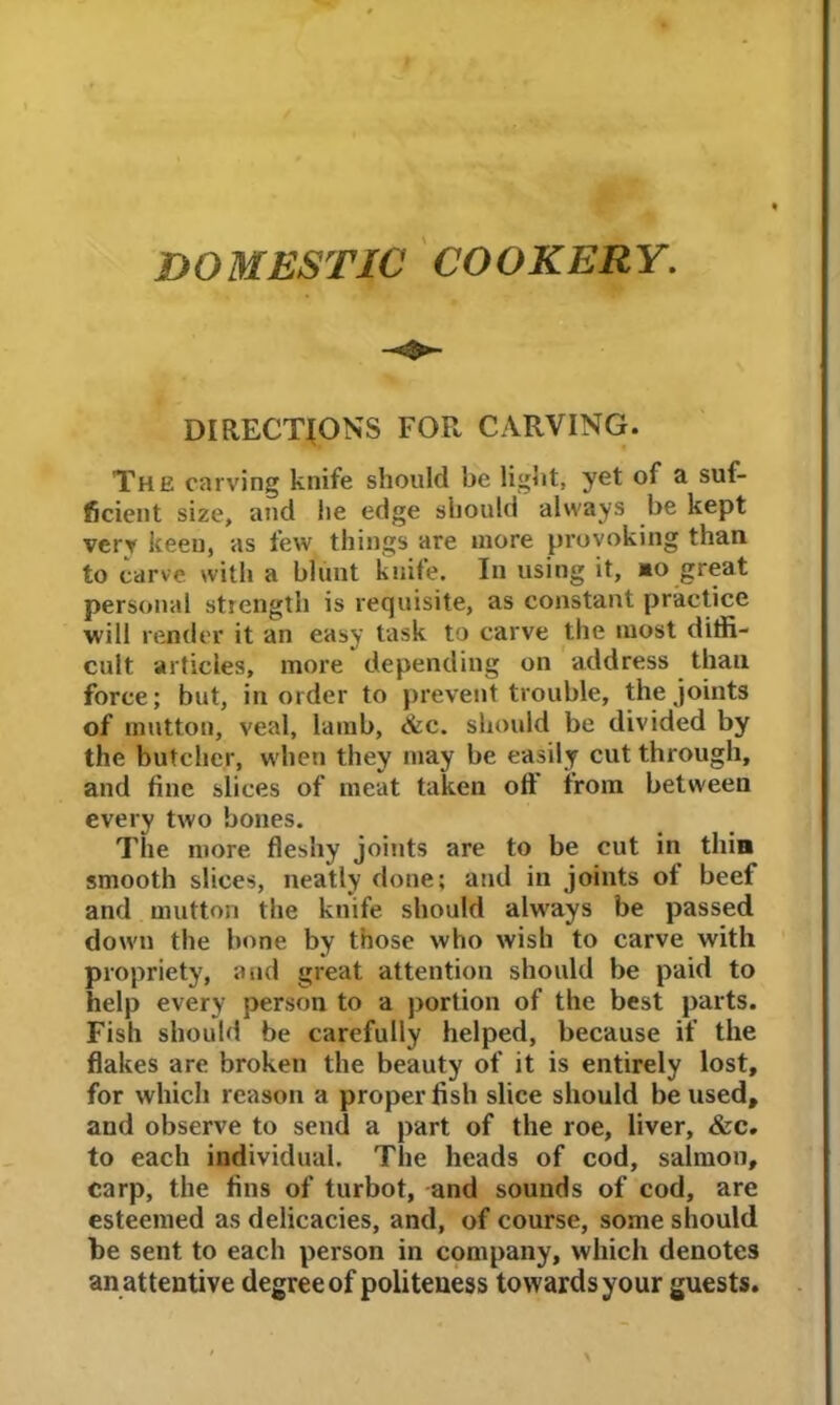 DOMESTIC COOKERY. DIRECTIONS FOR CARVING. The carving knife should be light, yet of a suf- ficient size, and he edge should always be kept very keen, as few things are more provoking than to carve with a blunt knife. In using it, mo great personal strength is requisite, as constant practice will render it an easy task to carve the most diffi- cult articles, more depending on address than force; but, in order to prevent trouble, the joints of mutton, veal, lamb, <&c. should be divided by the butcher, when they may be easily cut through, and fine slices of meat taken oft’ from between every two bones. The more fleshy joints are to be cut in thin smooth slices, neatly done; and in joints ot beef and mutton the knife should always be passed down the bone by those who wish to carve with propriety, and great attention should be paid to help every person to a portion of the best parts. Fish should be carefully helped, because if the flakes are broken the beauty of it is entirely lost, for which reason a proper fish slice should be used, and observe to send a part of the roe, liver, &c. to each individual. The heads of cod, salmon, carp, the fins of turbot, and sounds of cod, are esteemed as delicacies, and, of course, some should be sent to each person in company, which denotes an attentive degree of politeness towards your guests.