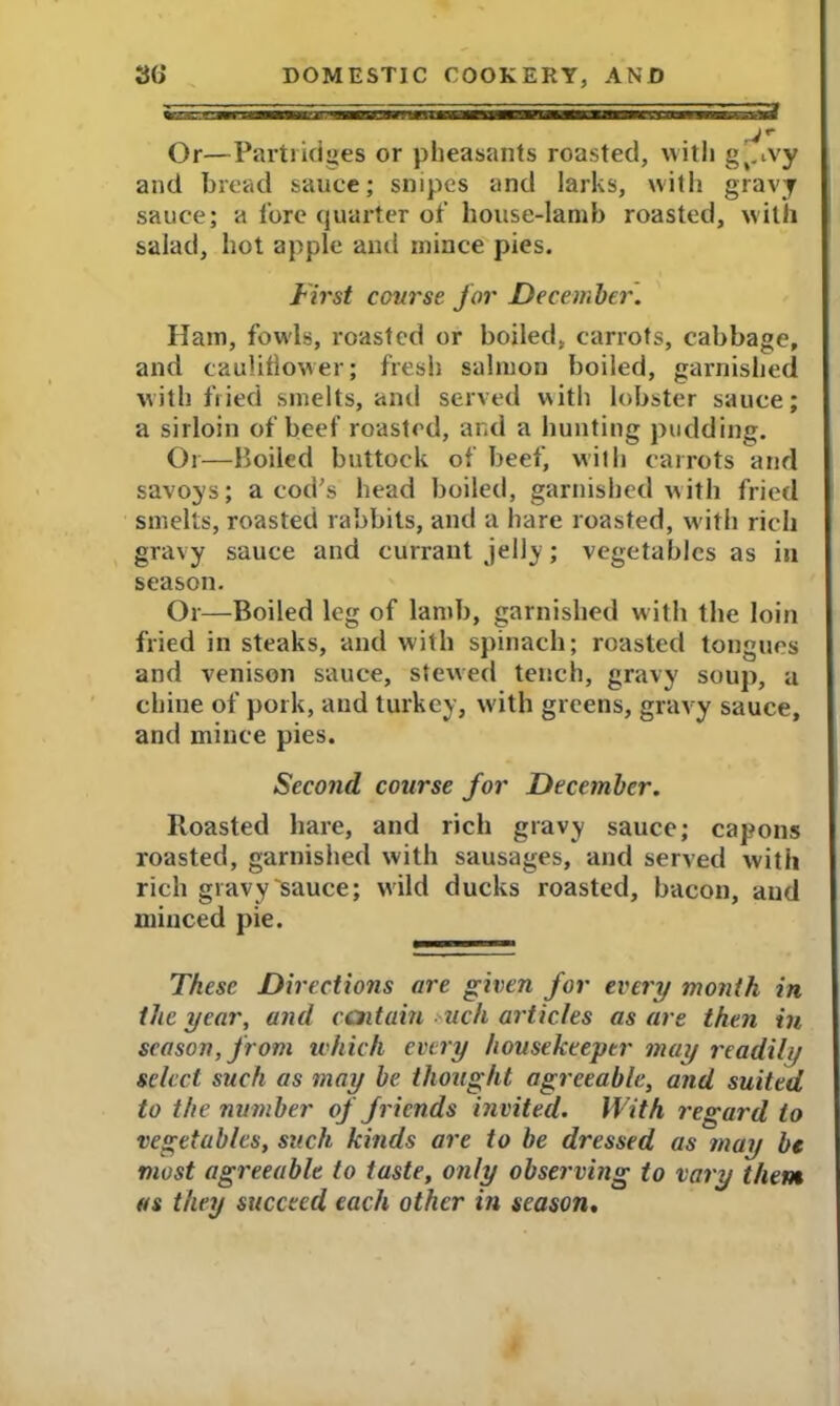 Or—Partridges or pheasants roasted, with g'.ivy and bread sauce; snipes and larks, with gravy sauce; a lore quarter of house-lamb roasted, with salad, hot apple and mince pies. First course for December. Ham, fowls, roasted or boiled, carrots, cabbage, and cauliflower; fresh salmon boiled, garnished with fried smelts, and served with lobster sauce; a sirloin of beef roasted, and a hunting pudding. Or—Boiled buttock of beef, with carrots and savoys; a cod's head boiled, garnished with fried smelts, roasted rabbits, and a hare roasted, w ith rich gravy sauce and currant jelly; vegetables as in season. Or—Boiled leg of lamb, garnished with the loin fried in steaks, and with spinach; roasted tongues and venison sauce, stewed tench, gravy soup, a chine of pork, and turkey, with greens, gravy sauce, and mince pies. Second course for December. Roasted hare, and rich gravy sauce; capons roasted, garnished with sausages, and served with rich gravy'sauce; w ild ducks roasted, bacon, and minced pie. These Directions are given for every month in the year, and centain uch articles as are then in season, from which every housekeeper may readily select such as may be thought agreeable, and suited to the number of friends invited. With regard to vegetables, such kinds are to be dressed as may be most agreeable to taste, only observing to vary them as they succeed each other in season, ^