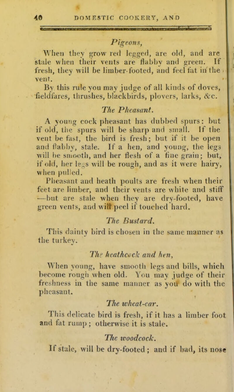 Pigeons, When they grow red legged, are old, and are stale when their vents are dabby and green. If fresh, they will he limber-footed, and feel fat in the vent. • By this rule you may judge of all kinds of doves, fieldfares, thrushes, blackbirds, plovers, larks, &c. The Pheasant. A young cock pheasant has dubbed spurs: but if old, the spurs will be sharp and small. If the vent be fast, the bird is fresh; but if it be open and dabby, stale. If a hen, and young, the legs will be smooth, and her fiesh of a fine grain; but, if old, her legs will be rough, and as it were hairy, when pulled. Pheasant and heath poults are fresh when their feet are limber, and their vents are white and stiff •—but are stale when they are dry-looted, have green vents, and w ilt peel if touched hard. The Bustard. This dainty bird is chosen in the same manner as the turkey. Thi hcathceck and hen, When young, have smooth legs and bills, which become rough when old. You may judge of their freshness in the same manner as you do with the pheasant. The wheat-ear. This delicate bird is fresh, if it has a limber foot and fat rump; otherwise it is stale. The woodcock. If stale, w ill be dry-footed ; and if bad, its nose