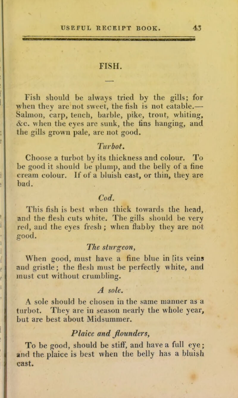 FISH. Fish should be always tried by the gills; for when they are not sweet, the fish is not eatable.— Salmon, carp, tench, barbie, pike, trout, whiting, &c. when the eyes are sunk, the tins hanging, and the gills grown pale, are not good. Turbot. Choose a turbot by its thickness and colour. To be good it should be plump, and the belly of a tine cream colour. If of a bluish cast, or thin, they are bad. Cod. This fish is best when thick towards the head, and the flesh cuts white. The gills should be very red, and the eyes fresh; when flabby they are not good. The sturgeon, When good, must have a fine blue in fits veins and gristle; the flesh must be perfectly white, and must cut without crumbling. A sole. A sole should he chosen in the same manner as a turbot. They are in season nearly the whole year, but are best about Midsummer. Plaice and flounders, To be good, should be stiff, and have a full eye; and the plaice is best when the belly has a bluish cast.