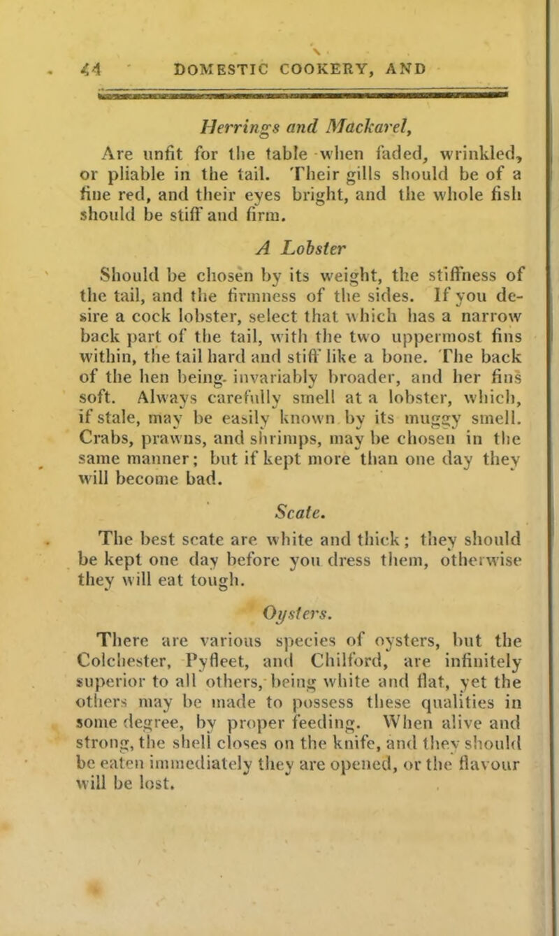 Herrings and Mdckarel, Are unfit for 1 lie table -when faded, wrinkled, or pliable in the tail. Their gills should be of a fine red, and their eyes bright, and the whole fish should be stiff and firm. A Lobster Should be chosen by its weight, the stiffness of the tail, and the firmness of the sides. If you de- sire a cock lobster, select that which has a narrow back part of the tail, with the two uppermost fins within, the tail hard and stiff like a bone. The back of the hen being- invariably broader, and her fins soft. Always carefully smell at a lobster, which, if stale, may be easily known by its muggy smell. Crabs, prawns, and shrimps, may be chosen in the same manner; but if kept more than one day they will become bad. Scale. The best scate are white and thick; they should be kept one day before you dress them, otherwise they will eat tough. Oysters. There are various species of oysters, but the Colchester, Pyfleet, and Chilford, are infinitely superior to all others, being white and flat, yet the others may be made to possess these qualities in some degree, by proper feeding. When alive and strong, the shell closes on the knife, and they should be eaten immediately they are opened, or the flavour will be lost.