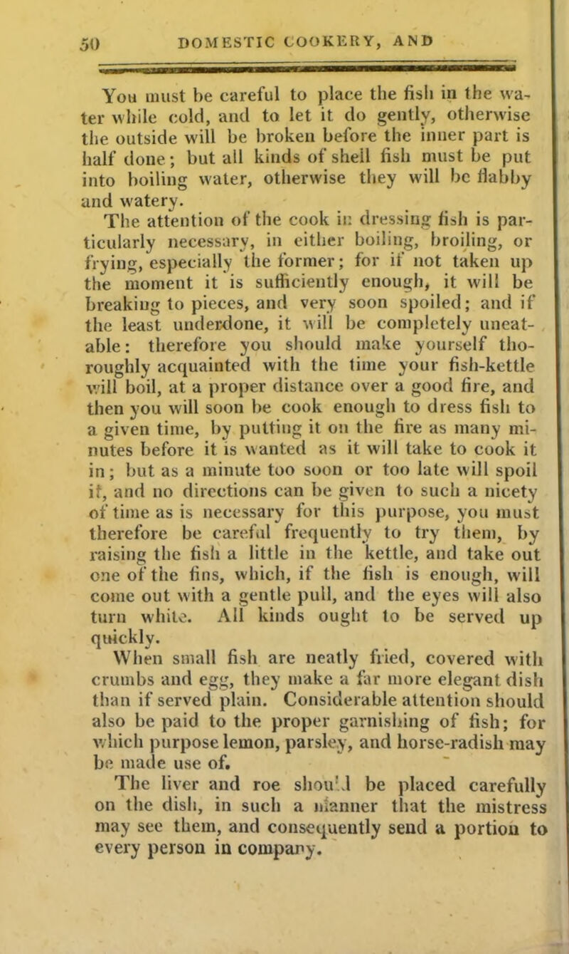 You must he careful to place the fish in the wa- ter while cold, and to let it do gently, otherwise the outside will he broken before the inner part is half done; hut all kinds of shell fish must he put into boiling water, otherwise they will he llabby and watery. The attention of the cook in dressing fish is par- ticularly necessary, in either boiling, broiling, or frying, especially the former; for if not taken up the moment it is sufficiently enough, it will be breaking to pieces, and very soon spoiled; and if the least underdone, it will he completely uneat- able : therefore you should make yourself tho- roughly acquainted with the time your fish-kettle will boil, at a proper distance over a good fire, and then you will soon he cook enough to dress fish to a given time, by putting it on the fire as many mi- nutes before it is wanted as it will take to cook it in; hut as a minute too soon or too late will spoil if, and no directions can he given to such a nicety of time as is necessary for this purpose, you must therefore be careful frequently to try them, by raising the fish a little in the kettle, and take out one of the fins, which, if the fish is enough, will come out with a gentle pull, and the eyes will also turn while. All kinds ought to be served up quickly. When small fish are neatly fried, covered with crumbs and egg, they make a far more elegant dish than if served plain. Considerable attention should also he paid to the proper garnishing of fish; for which purpose lemon, parsley, and horse-radish may be made use of. The liver and roe shou’J be placed carefully on the dish, in such a manner that the mistress may see them, and consequently send a portion to every person in company.