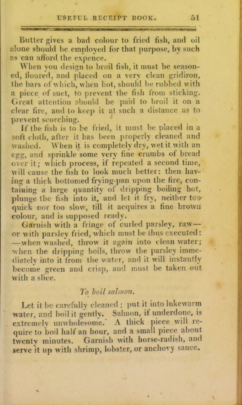 Butter gives a bad colour to fried fish, and oil alone should be employed for that purpose, by such as can afford Ihe expence. When you design to broil fish, it must be season- ed, floured, and placed on a very clean gridiron, the bars of which, when hot, should be rubbed with a piece of suet, to prevent the fish from sticking. Great attention should be paid to broil it on a clear fire, and to keep it at such a distance as to prevent, scorching. If the fish is to be fried, it must be placed in a soft cloth, after it has been properly cleaned and w ashed. When it is completely dry, wet it with an egg, and sprinkle some very fine crumbs of bread over it; which process, if repeated a second time, will cause the fish to look much better: then hav- ing a thick bottomed frying-pan upon the lire, con- taining a large quantity of dripping boiling hot, plunge the fish into it, and let it fry, neither too- quick nor too slow, till it acquires a fine brown colour, and is supposed ready. Garnish with a fringe of curled parsley, raw — or with parsley fried, which must be thus executed: —when washed, throw it again into clean water; when the dripping boils, throw the parsley imme- diately iiito it from the uater, and it will instantly become green and crisp, and must be taken out with a slice. To boil salmon. Let it be carefully cleaned ; put it into lukewarm water, and boil it gently. Salmon, it underdone, is extremely unwholesome. A thick piece will re- quire to boil half an hour, and a small piece about twenty minutes. Garnish with horse-radish, ami serve it up with shrimp, lobster, or anchovy sauce.