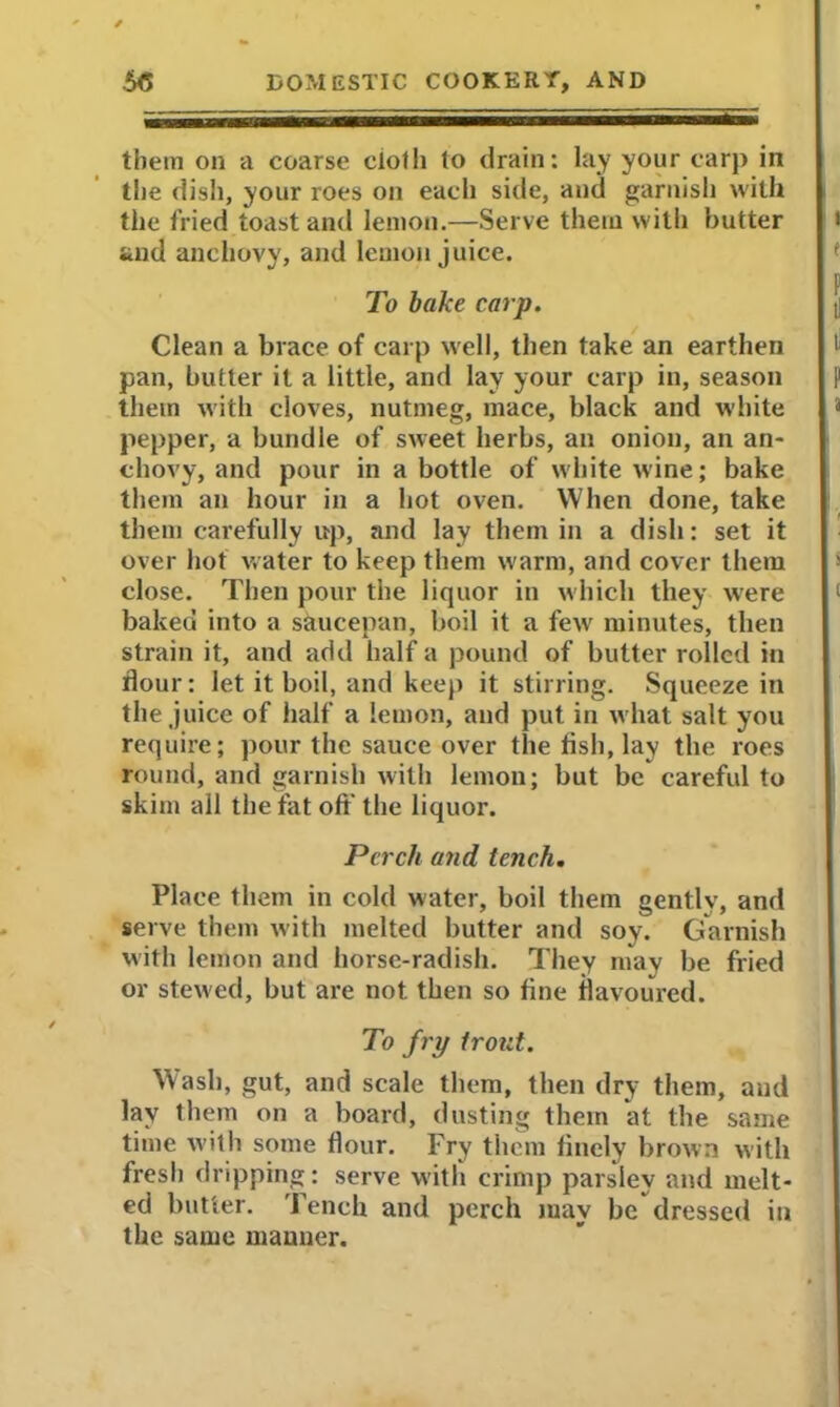 them on a coarse cloth to drain: lay your carp in the dish, your roes on each side, and garnish with the fried toast and lemon.—Serve them with butter and anchovy, and lemon juice. To bake carp. Clean a brace of carp well, then take an earthen pan, butter it a little, and lay your carp in, season them with cloves, nutmeg, mace, black and white pepper, a bundle of sweet herbs, an onion, an an- chovy, and pour in a bottle of white wine; bake them an hour in a hot oven. When done, take them carefully up, and lay them in a dish: set it over hot water to keep them warm, and cover them close. Then pour the liquor in which they were baked into a saucepan, boil it a few minutes, then strain it, and add half a pound of butter rolled in flour: let it boil, and keep it stirring. Squeeze in the juice of half a lemon, and put in what salt you require; pour the sauce over the flsh, lay the roes round, and garnish with lemon; but be careful to skim all the fat oft the liquor. Perch and tench. Place them in cold water, boil them gently, and serve them with melted butter and soy. Garnish with lemon and horse-radish. They may be fried or stewed, but are not then so fine flavoured. To fry trout. Wash, gut, and scale them, then dry them, and lay them on a board, dusting them at the same time with some flour. Fry them finely brown with fresh dripping: serve with crimp parsley and melt- ed butter. Tench and perch may be dressed in the same manner.