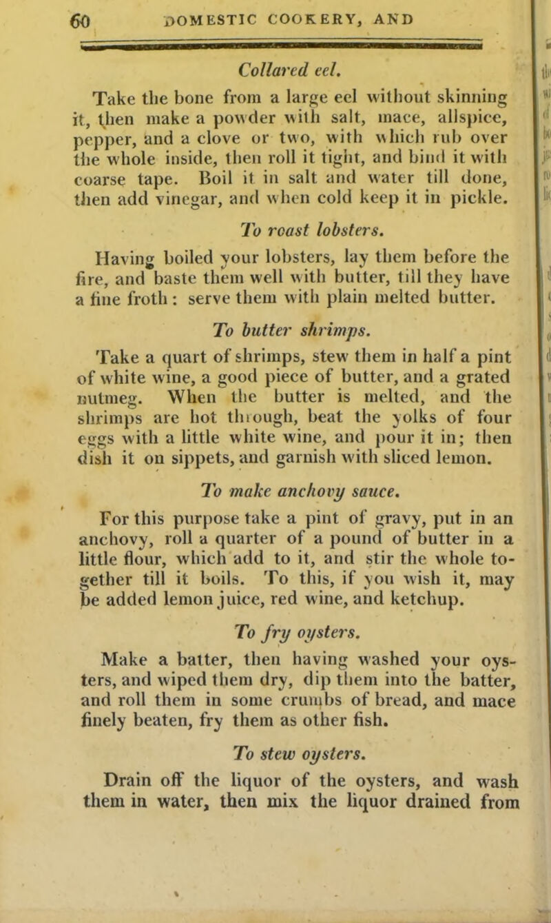 Collared eel. Take the bone from a large eel without skinning it, then make a powder with salt, mace, allspice, pepper, and a clove or two, with which rub over the whole inside, then roll it tight, and bind it with coarse tape. Boil it in salt and water till done, then add vinegar, and when cold keep it in pickle. To roast lobsters. Having boiled your lobsters, lay them before the fire, and baste them well with butter, till they have a fine froth : serve them with plain melted butter. To batter shrimps. Take a quart of shrimps, stew them in half a pint of white wine, a good piece of butter, and a grated nutmeg. When the butter is melted, and the shrimps are hot thlough, beat the yolks of four eggs with a little white wine, and pour it in; then dish it on sippets, and garnish with sliced lemon. To make anchovy sauce. For this purpose take a pint of gravy, put in an anchovy, roll a quarter of a pound of butter in a little flour, which add to it, and stir the whole to- gether till it boils. To this, if you wish it, may be added lemon juice, red wine, and ketchup. To fry oysters. Make a batter, then having washed your oys- ters, and wiped them dry, dip them into the batter, and roll them in some cruiqbs of bread, and mace finely beaten, fry them as other fish. To stew oysters. Drain off the liquor of the oysters, and wrash them in water, then mix the liquor drained from