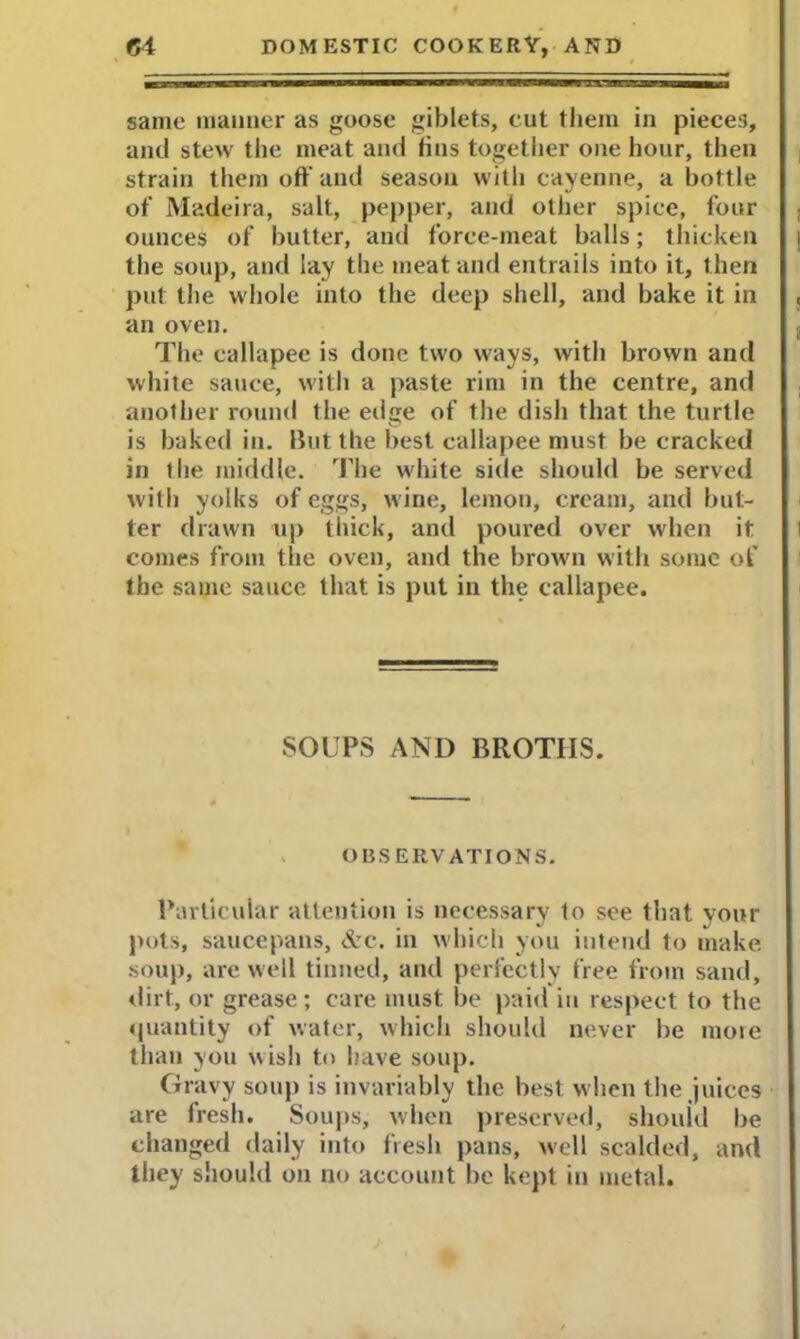 same manner as goose giblets, cut them in pieces, and stew the meat and tins together one hour, then strain them off and season with cayenne, a bottle of Madeira, salt, pepper, and other spice, four ounces of butter, and force-meat balls; thicken the soup, and lay the meat and entrails into it, then put the whole into the deep shell, and bake it in an oven. The eallapee is done two ways, with brown and white sauce, with a paste rim in the centre, and another round the edge of the dish that the turtle is baked in. lint the best eallapee must be cracked in the middle. The white side should be served with yolks of eggs, wine, lemon, cream, and but- ter drawn up thick, and poured over when it comes from the oven, and the brown with some of the sauie sauce that is put in the eallapee. SOUPS AND BROTHS. OBSERVATIONS. Particular attention is necessary to see that your pots, saucepans, Arc. in which you intend to make soup, are well tinned, and perfectly free from sand, dirt, or grease; care must be paid in respect to the quantity of water, which should never be more than you wish to have soup. Gravy soup is invariably the best when the juices are fresh. Soups, when preserved, should be changed daily into fresh pans, well scalded, and they should on no account be kept in metal.