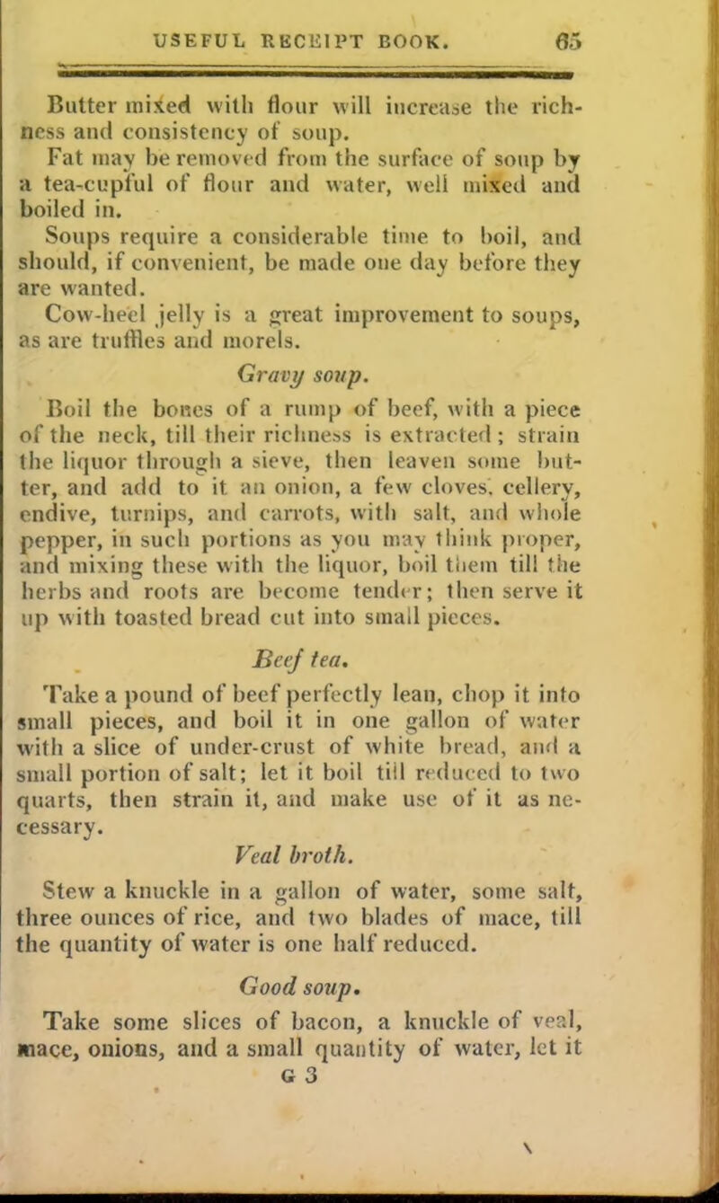 Butter mixed with flour will increase the rich- ness and consistency of soup. Fat may be removed from the surface of soup by a tea-cupful of flour and water, well mixed and boiled in. Soups require a considerable time to boil, and should, if convenient, be made one day before they are wanted. Cow-heel jelly is a great improvement to soups, as are truffles and morels. Gravy soup. Boil the bones of a rump of beef, with a piece of the neck, till their richness is extracted ; strain the liquor through a sieve, then leaven some but- ter, and add to it. an onion, a few cloves, cellery, endive, turnips, and carrots, with salt, and whole pepper, in such portions as you may think proper, and mixing these with the liquor, boil them till the herbs and roots are become tender; then serve it up with toasted bread cut into small pieces. Beef tea. Take a pound of beef perfectly lean, chop it into small pieces, and boil it in one gallon of water with a slice of under-crust of white bread, and a small portion of salt; let it boil till reduced to two quarts, then strain it, and make use of it as ne- cessary. Veal broth. Stew a knuckle in a gallon of water, some salt, three ounces of rice, and two blades of mace, till the quantity of water is one half reduced. Good soup. Take some slices of bacon, a knuckle of veal, mace, onions, and a small quantity of water, let it g 3 \