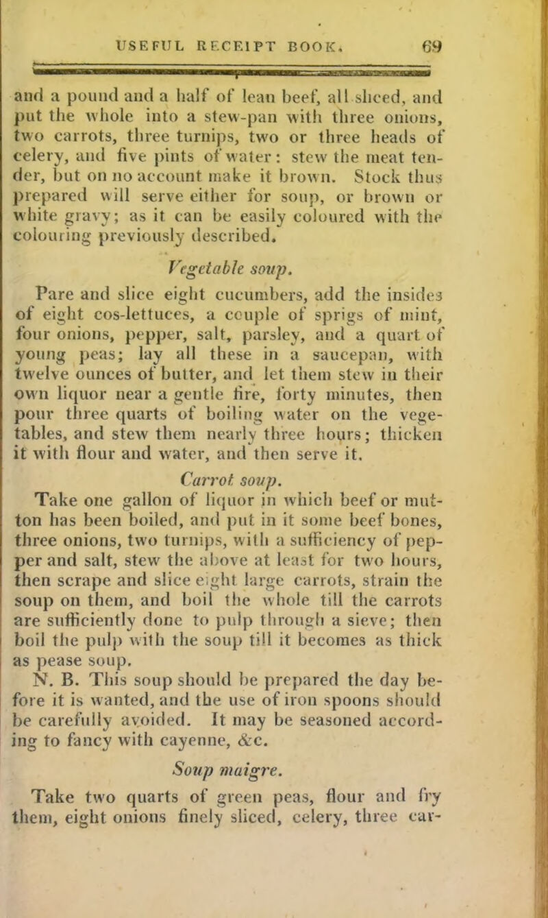 11 ini»™««rii.i 1 ■■■“■■■!■■■ Iii , . and a pound and a half of lean beef, all sliced, and put the whole into a stew-pan with three onions, two carrots, three turnips, two or three heads of celery, and five pints of water: stew the meat ten- der, but on no account make it brown. Stock thus prepared will serve either for soup, or brown or white gravy; as it can be easily coloured with the colouring previously described. Vegetable soup. Tare and slice eight cucumbers, add the insides of eight cos-lettuces, a couple of sprigs of mint, four onions, pepper, salt, parsley, and a quart of young peas; lay all these in a saucepan, with twelve ounces of butter, and let them stew iu their own liquor near a gentle fire, forty minutes, then pour three quarts of boiling water on the vege- tables, and stew them nearly three hours; thicken it with flour and water, and then serve it. Carrot, soup. Take one gallon of liquor in which beef or mut- ton has been boiled, and put in it some beef bones, three onions, two turnips, with a sufficiency of pep- per and salt, stew the above at least for tw'o hours, then scrape and slice eight large carrots, strain the soup on them, and boil the whole till the carrots are sufficiently done to pulp through a sieve; then boil the pulp with the soup till it becomes as thick as pease soup. N. B. This soup should be prepared the day be- fore it is wanted, and the use of iron spoons should be carefully avoided. It may be seasoned accord- ing to fancy with cayenne, &c. Soup maigre. Take twro quarts of green peas, flour and fry them, eight onions finely sliced, celery, three car-