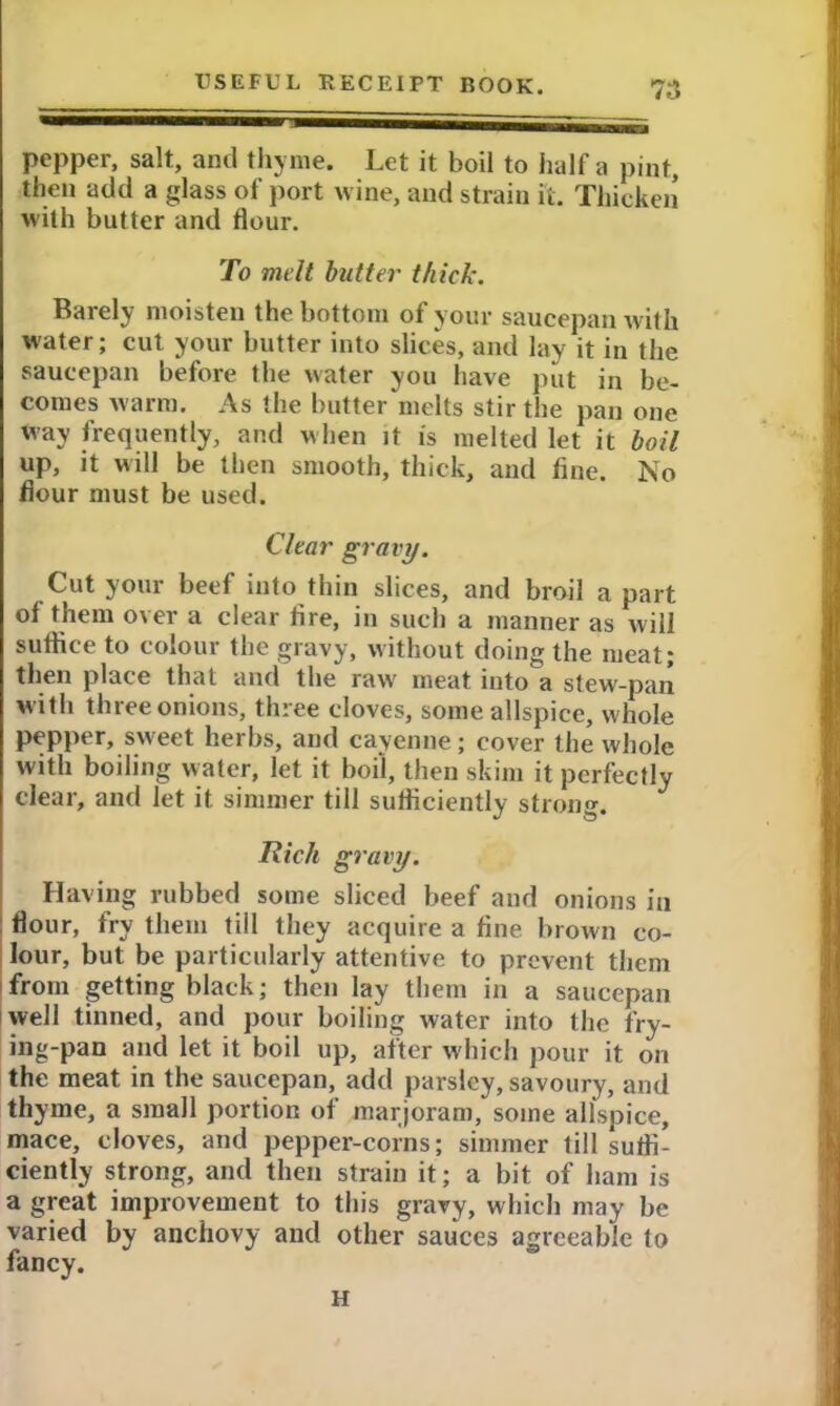 pepper, salt, and thyme. Let it boil to half a pint, then add a glass of port wine, and strain it. Thicken with butter and flour. To melt butter thick. Barely moisten the bottom of your saucepan with water; cut your butter into slices, and lay it in the saucepan before the water you have put in be- comes warm. As the butter melts stir the pan one way frequently, and when it is melted let it boil up, it will be then smooth, thick, and fine. No flour must be used. Clear gravy. Cut your beef into thin slices, and broil a part of them over a clear fire, in such a manner as will suffice to colour the gravy, without doing the meat; then place that and the raw' meat into a stew-pan w ith three onions, three cloves, some allspice, whole pepper, sweet herbs, and cayenne; cover the whole with boiling water, let it boil, then skim it perfectly clear, and let it simmer till sufficiently strong. Rich gravy. Having rubbed some sliced beef and onions in flour, fry them till they acquire a fine brown co- lour, but be particularly attentive to prevent them from getting black; then lay them in a saucepan well tinned, and pour boiling water into the fry- ing-pan and let it boil up, after which pour it on the meat in the saucepan, add parsley, savoury, and thyme, a small portion of marjoram, some allspice, mace, cloves, and pepper-corns; simmer till suffi- ciently strong, and then strain it; a bit of ham is a great improvement to this gravy, which may be varied by anchovy and other sauces agreeable to fancy. H
