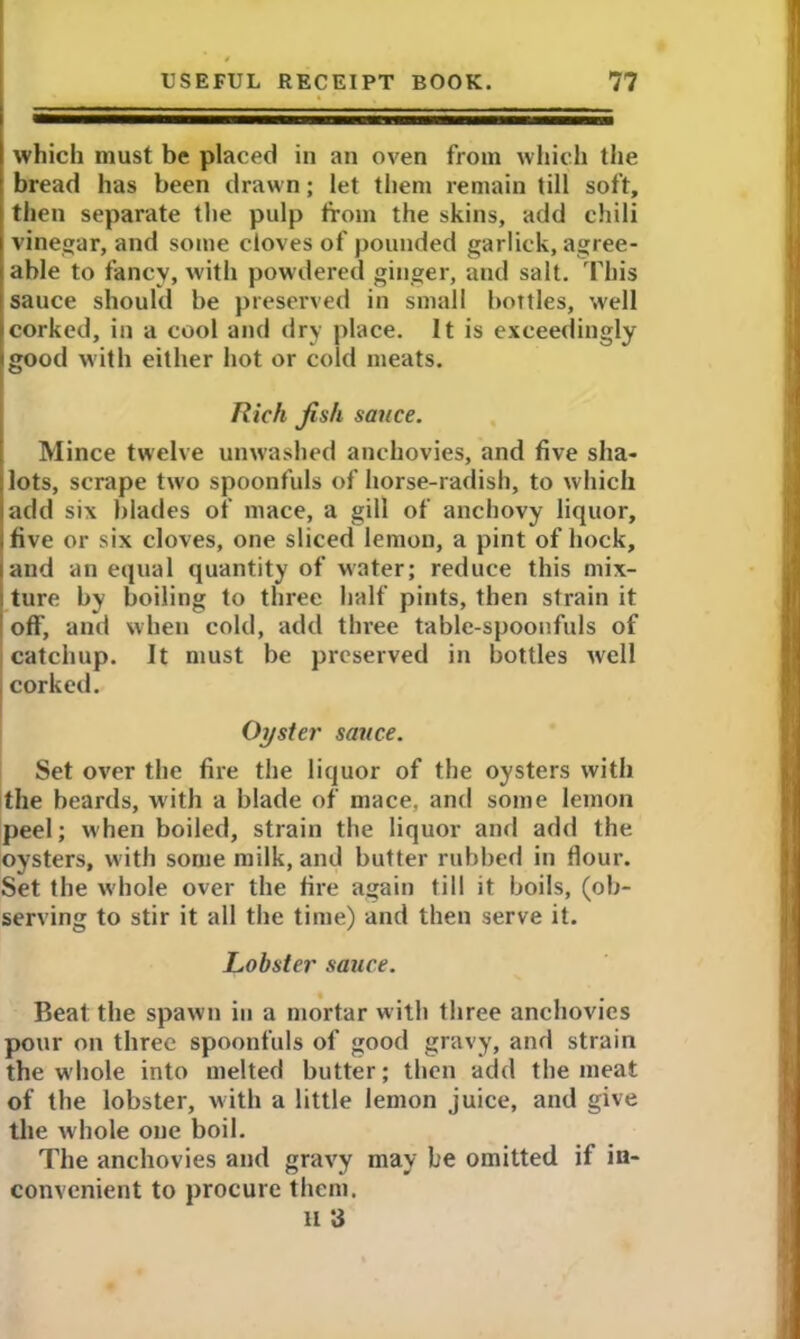 which must be placed in an oven from which the bread has been drawn; let them remain till soft, then separate the pulp from the skins, add chili vinegar, and some cloves of pounded garlick, agree- able to fancy, with powdered ginger, and salt. This sauce should be preserved in small bottles, well corked, in a cool and dry place. It is exceedingly good with either hot or cold meats. Rich Jish sauce. Mince twelve unwashed anchovies, and five sha- lots, scrape two spoonfuls of horse-radish, to which add six blades of mace, a gill of anchovy liquor, five or six cloves, one sliced lemon, a pint of hock, and an equal quantity of water; reduce this mix- ture by boiling to three half pints, then strain it off, and when cold, add three table-spoonfuls of catchup. It must be preserved in bottles well , corked. Oyster sauce. Set over the fire the liquor of the oysters with the beards, with a blade of mace, and some lemon peel; when boiled, strain the liquor and add the oysters, with some milk, and butter rubbed in dour. Set the whole over the fire again till it boils, (ob- serving to stir it all the time) and then serve it. Lobster sauce. Beat the spawn in a mortar with three anchovies pour on three spoonfuls of good gravy, and strain the whole into melted butter; then add the meat of the lobster, with a little lemon juice, and give the whole one boil. The anchovies and gravy may be omitted if in- convenient to procure them. II 3