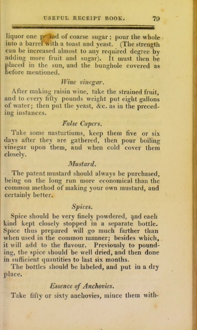 liquor one jy jiid of coarse sugar ; pour the whole into a barrel with a toast and yeast. (The strength can be increased almost to any required degree by adding more fruit and sugar). It must then be placed in the sun, and the bunghole covered as before mentioned. Wine vinegar. After making raisin wine, take the strained fruit, and to every fifty pounds weight put eight gallons of water; then put the yeast, &c. as in the preced- ing instances. False Capers. Take some nasturtiums, keep them five or six days after they are gathered, then pour boiling vinegar upon them, and when cold cover them I closely. Mustard. The patent mustard should always be purchased, being on the long run more economical than the common method of making your own mustard, and certainly better. Spices. Spice should be very finely powdered, <jnd each kind kept closely stopped in a separate bottle. Spice thus prepared will go much farther than when used in the common manner; besides which, it will add to the flavour. Previously to pound- ing, the spice should be w'ell dried, and then done in sufficient quantities to last six months. The bottles should be labeled, and put in a dry place. Essence of Anchovies. Take fifty or sixty anchovies, mince them with-