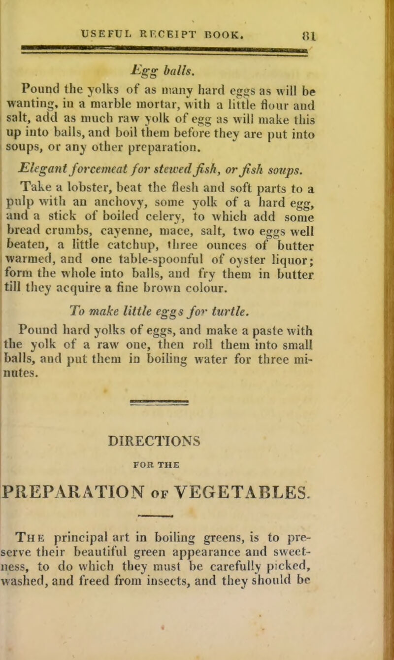 Egg balls. Pound the yolks of as many hard eggs as w ill be wanting, in a marble mortar, with a little flour and salt, add as much raw yolk of egg as will make this up into bails, and boil them before they are put into soups, or any other preparation. Elegant forcemeat for stewed fish, or fish soups. Take a lobster, beat the flesh and soft parts to a pulp with an anchovy, some yolk of a hard egg, and a stick of boiled celery, to which add some bread crumbs, cayenne, mace, salt, two eggs well beaten, a little catchup, three ounces of butter warmed, and one table-spoonful of oyster liquor; form the whole into balls, and fry them in butter till they acquire a fine brown colour. To make little eggs fo*' turtle. Pound hard yolks of eggs, and make a paste with the yolk of a raw one, then roll them into small balls, and put them in boiling water for three mi- nutes. DIRECTIONS FOR THE PREPvVR ATION of VEGETABLES. The principal art in boiling greens, is to pre- serve their beautiful green appearance and sweet- ness, to do which they must be carefully picked, washed, and freed from insects, and they should be