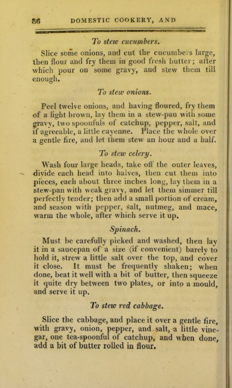 To steiv cucumbers. Slice some onions, and cut the cucumbers large, then flour and fry them in good fresh butter; after which pour on some gravy, and stew them till enough. To stew onions. Peel twelve onions, and having floured, fry them of a light brown, lay them in a stew-pan with some gravy, two spoonfuls of catchup, pepper, salt, and if agreeable, a little cayeune. Place the whole over a gentle Are, and let them stew an hour and a half. To stew celery. Wash four large heads, take oft the outer leaves, divide each head into halves, then cut them into pieces, each about three inches long, lay them in a stew-pan with weak gravy, and let them simmer till perfectly tender; then add a small portion of cream, and season with pepper, Salt, nutmeg, and mace, warm the whole, after which serve it up. Spinach. Must be carefully picked and washed, then lay it in a saucepan of a size (if convenient) barely to hold it, strew a little salt over the top, and cover it close. It must be frequently shaken; when done, beat it well with a bit of butter, then squeeze it quite dry between two plates, or into a mould, and serve it up. To stew red cabbage. Slice the cabbage, and place it over a gentle fire, with gravy, onion, pepper, and salt, a little vine- gar, one tea-spoonful of catchup, and when done, add a bit of butter rolled in flour.