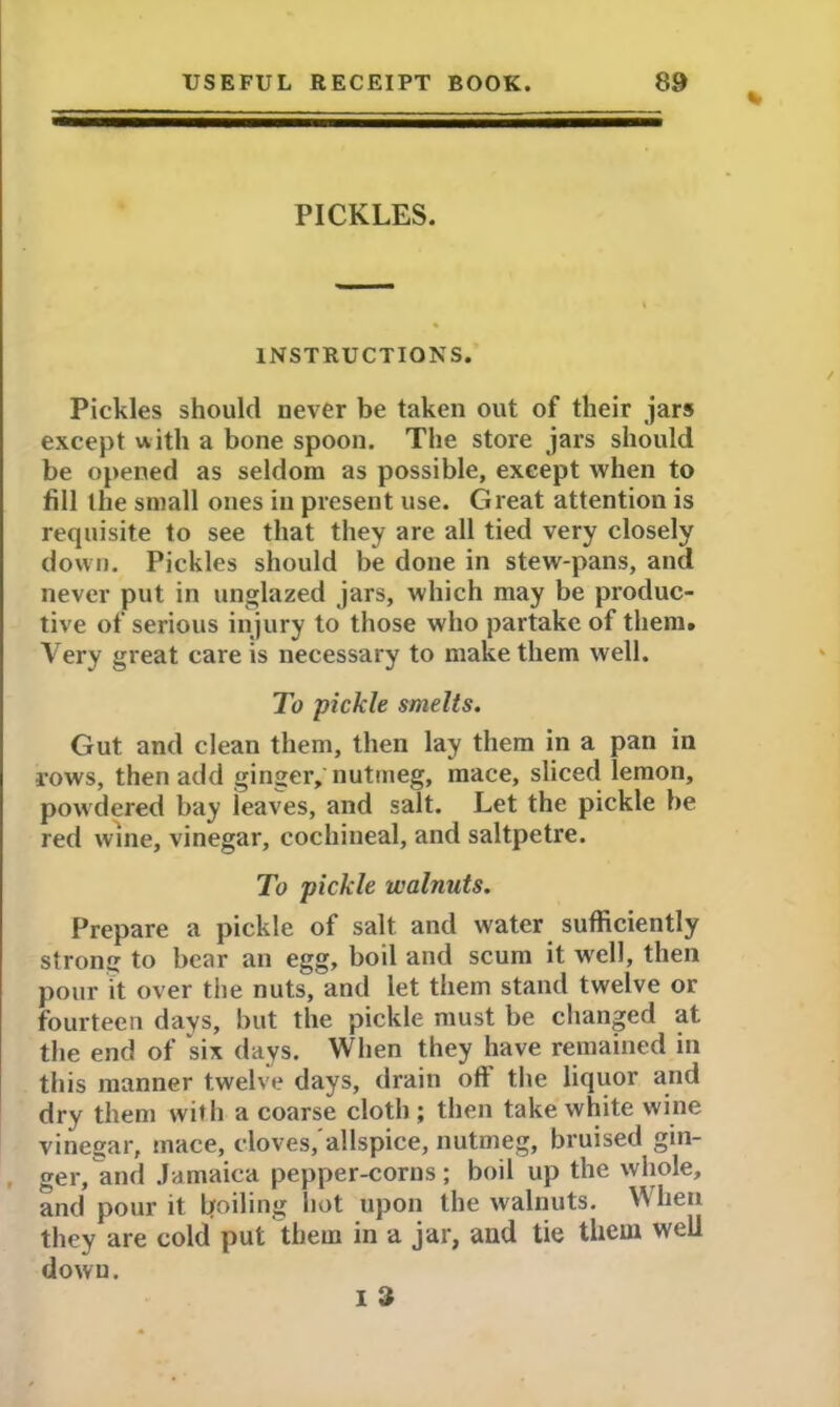 % PICKLES. INSTRUCTIONS. Pickles should never be taken out of their jars except uith a bone spoon. The store jars should be opened as seldom as possible, except when to fill the small ones in present use. Great attention is requisite to see that they are all tied very closely down. Pickles should be done in stew-pans, and never put in unglazed jars, which may be produc- tive of serious injury to those who partake of them. Very great care is necessary to make them well. To pickle smelts. Gut and clean them, then lay them in a pan in rows, then add ginger, nutmeg, mace, sliced lemon, powdered bay leaves, and salt. Let the pickle be red wine, vinegar, cochineal, and saltpetre. To pickle walnuts. Prepare a pickle of salt and water sufficiently strong to bear an egg, boil and scum it well, then pour it over the nuts, and let them stand twelve or fourteen days, but the pickle must be changed at the end of 'six days. When they have remained in this manner twelve days, drain oft the liquor and dry them with a coarse cloth ; then take white wine vinegar, mace, cloves, allspice, nutmeg, bruised gin- ger, and Jamaica pepper-corns; boil up the whole, and pour it boiling hot upon the walnuts. When they are cold put them in a jar, and tie them well down. I 3