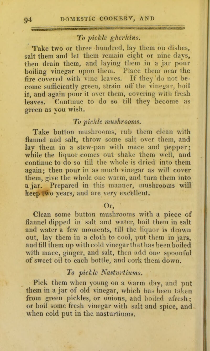To pickle gherkins. Take two or three hundred, lay them on dishes, salt them and let them remain eight or nine days, then drain them, and laying them in a jar pour boiling vinegar upon them. Place them near the fire covered with vine leaves. If they do not be- come sufficiently green, strain off the vinegar, boil it, and again pour it over them, covering with fresh leaves. Continue to do so till they become as green as you wish. To pickle mushrooms. Take button mushrooms, rub them clean with flannel and salt, throw some sail over them, and lay them in a stew-pan with mace and pepper; while the liquor comes out shake them well, and continue to do so till the whole is dried into them again; then pour in as much vinegar as will cover them, give the w hole one warm, and turn them into ajar. Prepared in this manner, mushrooms will keep ftvo years, and are very excellent. Or, Clean some button mushrooms with a piece of flannel dipped in salt and water, boil them in salt and water a few' moments, till the liquor is drawn out, lay them in a cloth to cool, put them in jars, and fill them up with cold vinegar that has been boiled with mace, ginger, and salt, then add one spoonful of sw eet oil to each bottle, and cork them dow n. To pickle Nasturtiums. Pick them when young on a warm day, and put them in a jar of old vinegar, which has been taken from green pickles, or onions, and boiled afresh; or boil some fresh vinegar with salt and spice, and when cold put in the nasturtiums.