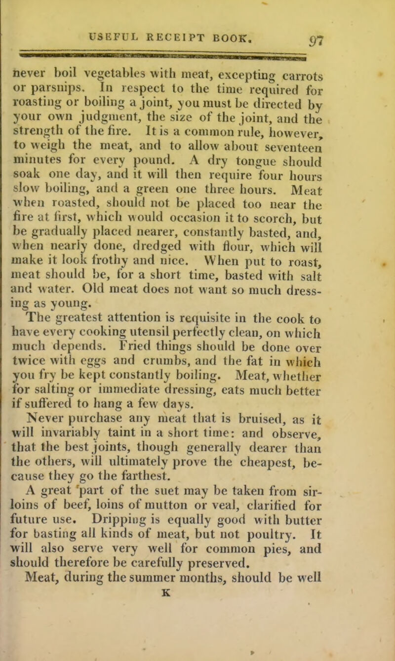 never boil vegetables with meat, excepting carrots or parsnips. In respect to the time required for roasting or boiling a joint, you must be directed by your own judgment, the size of the joint, and the strength of the fire. It is a common rule, however to weigh the meat, and to allow about seventeen minutes for every pound, A dry tongue should soak one day, and it will then require four hours slow boiling, and a green one three hours. Meat when roasted, should not be placed too near the fire at first, which would occasion it to scorch, but be gradually placed nearer, constantly basted, and, when nearly done, dredged with flour, which will make it look frothy and nice. When put to roast, meat should be, for a short time, basted with salt and water. Old meat does not want so much dress- ing as young. The greatest attention is requisite in the cook to have every cooking utensil perfectly clean, on which much depends. Fried things should be done over twice with eggs and crumbs, and the fat in which you fry be kept constantly boiling. Meat, w hether for salting or immediate dressing, eats much better if suffered to hang a fewr days. Never purchase any meat that is bruised, as it will invariably taint in a short time: and observe, that the best joints, though generally dearer than the others, will ultimately prove the cheapest, be- cause they go the farthest. A great 'part of the suet may be taken from sir- loins of beef, loins of mutton or veal, clarified for future use. Dripping is equally good with butter for basting all kinds of meat, but not poultry. It will also serve very well for common pies, and should therefore be carefully preserved. Meat, during the summer months, should be well K P