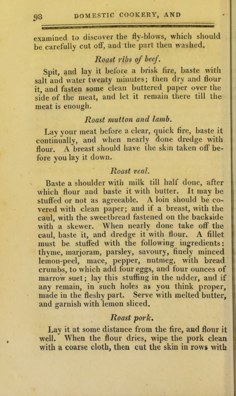 9% examined to discover the fly-blows, which should be carefully cut off, and the part then washed. Roast ribs of beef. Spit, and lay it before a brisk fire, baste with salt and water twenty minutes; then dry and flour it, and fasten some clean buttered paper over the side of the meat, and let it remain there till the meat is enough. Roast mutton and lamb. Lay your meat before a clear, quick fire, baste it continually, and when nearly done dredge with flour. A breast should have the skin taken off be- fore you lay it down. Roast veal. Baste a shoulder with milk till half done, after which flour and baste it with butter. It may be stuffed or not as agreeable. A loin should be co- vered with clean paper; and if a breast, with the caul, with the sweetbread fastened on the backside with a skewer. When nearly done take off the caul, baste it, and dredge it with flour. A fillet must be stuffed with the following ingredients: thyme, marjoram, parsley, savoury, finely minced lemon-peel, mace, pepper, nutmeg, with bread crumbs, to which add four eggs, and four ounces of marrow suet; lay this stuffing in the udder, and if any remain, in such holes as you think proper, made in the fleshy part. Serve with melted butter, and garnish with lemon sliced. Roast pork. Lay it at some distance from the fire, and flour it well. When the flour dries, wipe the pork clean with a coarse cloth, then cut the skin in rows with