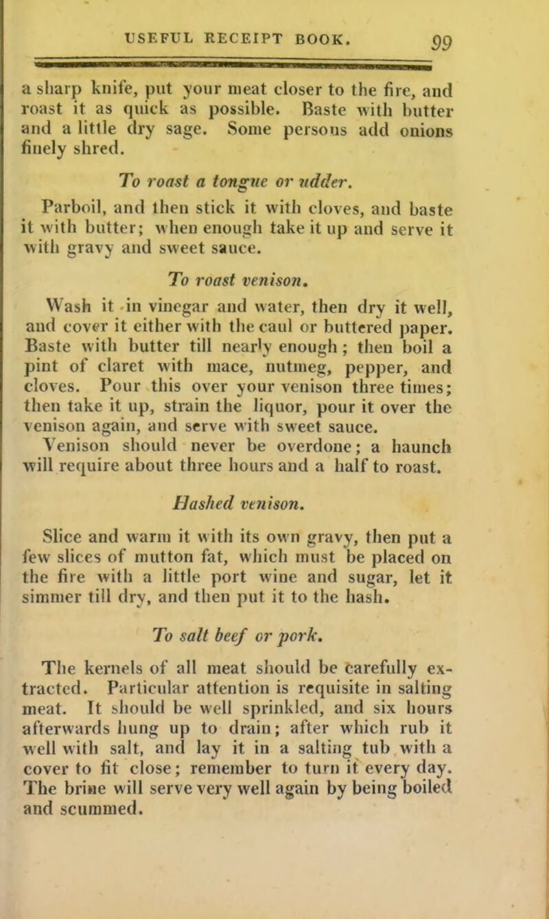 a sharp knife, put your meat closer to the fire, and roast it as quick as possible. Baste with butter and a little dry sage. Some persous add onions finely shred. To roast a tongue or udder. Parboil, and then stick it with cloves, and baste it with butter; when enough take it up and serve it with gravy and sweet sauce. To roast venison. Wash it - in vinegar and water, then dry it well, and cover it either with the caul or buttered paper. Baste with butter till nearly enough; then boil a pint of claret with mace, nutmeg, pepper, and cloves. Pour this over your venison three times; then take it up, strain the liquor, pour it over the venison again, and serve with sweet sauce. Venison should never be overdone; a haunch will require about three hours and a half to roast. Hashed venison. Slice and warm it with its own gravy, then put a few slices of mutton fat, which must be placed on the fire with a little port wine and sugar, let it simmer till dry, and then put it to the hash. To salt beef or pork. The kernels of all meat should be carefully ex- tracted. Particular attention is requisite in salting meat. It should be well sprinkled, and six hours afterwards hung up to drain; after which rub it well with salt, and lay it in a salting tub with a cover to fit close; remember to turn it every day. The brine will serve very well again by being boiled and scummed.