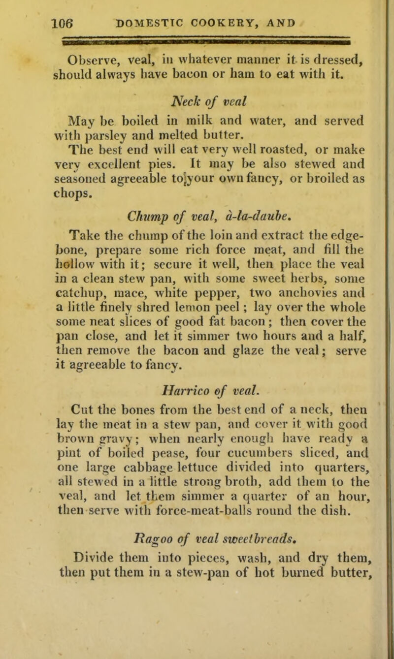 Observe, veal, in whatever manner it is dressed, should always have bacon or ham to eat with it. Neck of veal May be boiled in milk and water, and served with parsley and melted butter. The best end will eat very well roasted, or make very excellent pies. It may be also stewed and seasoned agreeable to^your own fancy, or broiled as chops. Chump of veal, a-la-daube. Take the chump of the loin and extract the edge- bone, prepare some rich force meat, and fill the hollow with it; secure it well, then place the veal in a clean stew pan, with some sweet herbs, some catchup, mace, white pepper, two anchovies and a little finely shred lemon peel; lay over the whole some neat slices of good fat bacon ; then cover the pan close, and let it simmer two hours and a half, then remove the bacon and glaze the veal; serve it agreeable to fancy. Harrico of veal. Cut the bones from the best end of a neck, then lay the meat in a stew pan, and cover it with good brown gravy; when nearly enough have ready a pint of boiled pease, four cucumbers sliced, and one large cabbage lettuce divided into quarters, all stew ed in a little strong broth, add them to the veal, and let them simmer a quarter of an hour, then serve with force-meat-balls round the dish. Nagoo of veal sweetbreads. Divide them into pieces, wash, and dry them, then put them in a stew-pan of hot burned butter,