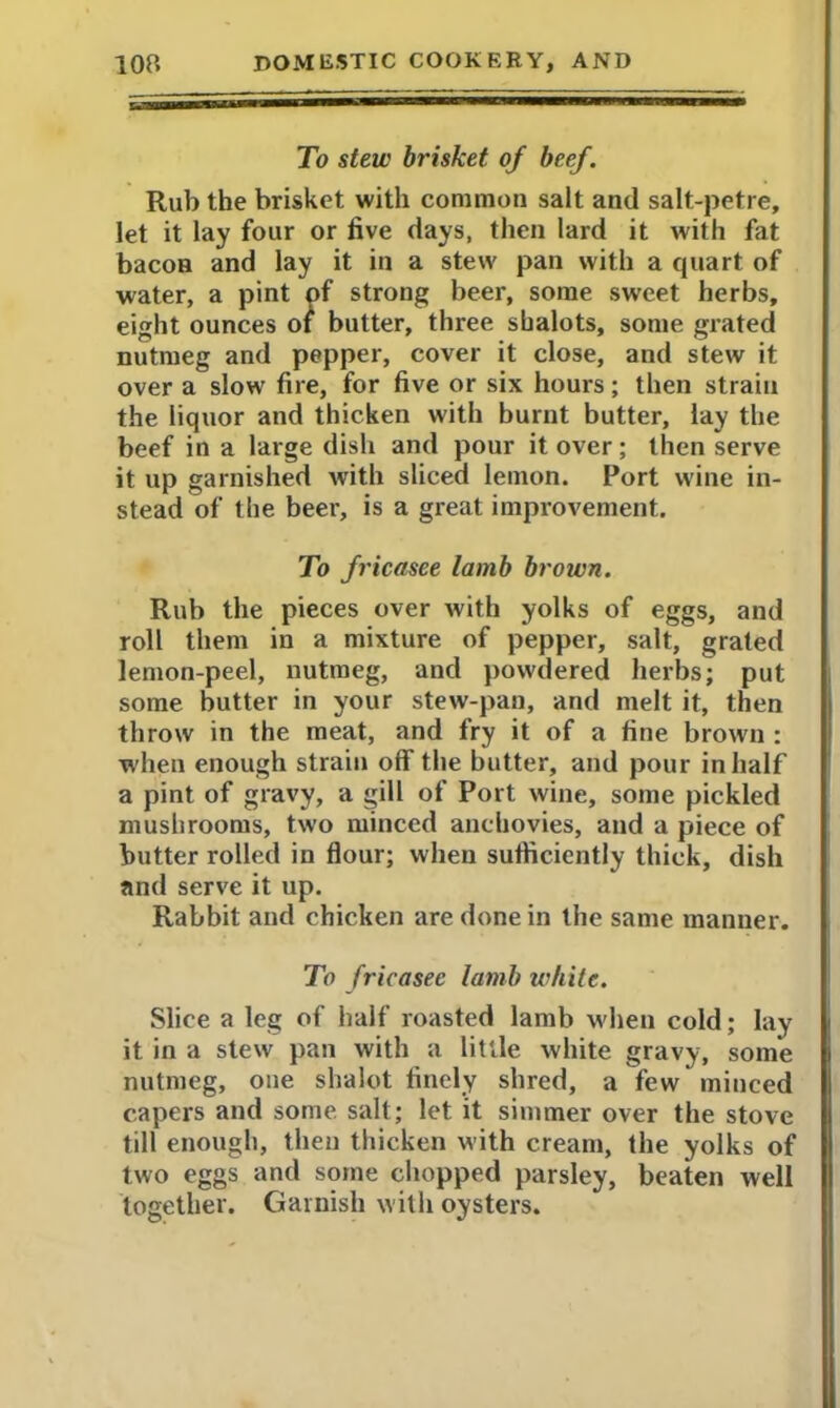 To stew brisket of beef. Rub the brisket with common salt and salt-petre, let it lay four or five days, then lard it with fat bacon and lay it in a stew pan with a quart of water, a pint of strong beer, some sweet herbs, eight ounces of butter, three shalots, some grated nutmeg and pepper, cover it close, and stew it over a slow fire, for five or six hours; then strain the liquor and thicken with burnt butter, lay the beef in a large dish and pour it over; then serve it up garnished with sliced lemon. Port wine in- stead of the beer, is a great improvement. To fricasee lamb brown. Rub the pieces over with yolks of eggs, and roll them in a mixture of pepper, salt, grated lemon-peel, nutmeg, and powdered herbs; put some butter in your stew-pan, and melt it, then throw in the meat, and fry it of a fine brown : when enough strain off the butter, and pour in half a pint of gravy, a gill of Port wine, some pickled mushrooms, two minced anchovies, and a piece of butter rolled in flour; when sufficiently thick, dish and serve it up. Rabbit and chicken are done in the same manner. To fricasee lamb white. Slice a leg of half roasted lamb when cold; lay it in a stew pan with a little white gravy, some nutmeg, one shalot finely shred, a few minced capers and some salt; let it simmer over the stove till enough, then thicken with cream, the yolks of two eggs and some chopped parsley, beaten well together. Garnish with oysters.