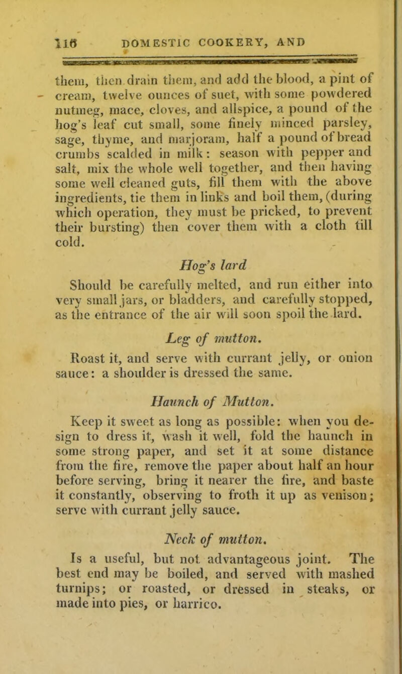 # them, then drain them, and add the blood, a pint of cream, twelve ounces of suet, with some powdered nutmeg, mace, cloves, and allspice, a pound of the hog’s leaf cut small, some finely minced parsley, sage, thyme, and marjoram, half a pound oi bread crumbs scalded in milk: season with pepper and salt, mix the whole well together, and then having some well cleaned guts, fill them with the above ingredients, tie them in links and boil them, (during which operation, they must be pricked, to prevent their bursting) then cover them with a cloth till cold. Hog’s lard Should be carefully melted, and run either into very small jars, or bladders, and carefully stopped, as the entrance of the air will soon spoil the lard. Leg of mutton. Roast it, and serve with currant jelly, or onion sauce: a shoulder is dressed the same. Haunch of Mutton. Keep it sweet as long as possible: when you de- sign to dress it, wash it well, fold the haunch in some strong paper, and set it at some distance from the fire, remove the paper about half an hour before serving, bring it nearer the fire, and baste it constantly, observing to froth it up as venison; serve with currant jelly sauce. Neck of mutton. Is a useful, but not. advantageous joint. The best end may be boiled, and served with mashed turnips; or roasted, or dressed in steaks, or made into pies, or harrico.