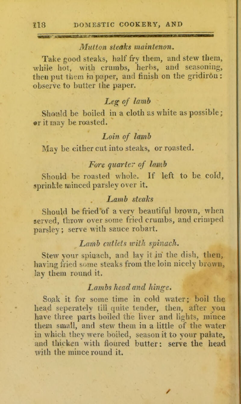 Mutton steaks maintenon. Take good steaks, half fry them, and stew them, while hot, with crumbs, herbs, and seasoning, then put them in paper, and finish on the gridiron : observe to butter I he paper. Leg of lamb Should be boiled in a cloth as white as possible; or it may be roasted. Loin of lamb May be either cut into steaks, or roasted. Fort quarter of lamb Should be roasted whole. If left to be cold, sprinkle minced parsley over it. . Lamb steaks Should be fried‘of a very beautiful brown, when served, throw over some fried crumbs, and crimped parsley; serve with sauce robavt. Lamb cutlets with spinach. Stew your spiuach, and lay it in' the dish, then, having fried some steaks from the loin nicely brown, lay them round it. Lambs head and hinge. So.ak it for some time in cold water; boil the head seperately till quite tender, then, after you have three parts boiled the liver and lights, mince them small, and stew them in a little of the water in which they were boiled, season it to your palate, and thicken with floured butter: serve the head with the mince round it. /