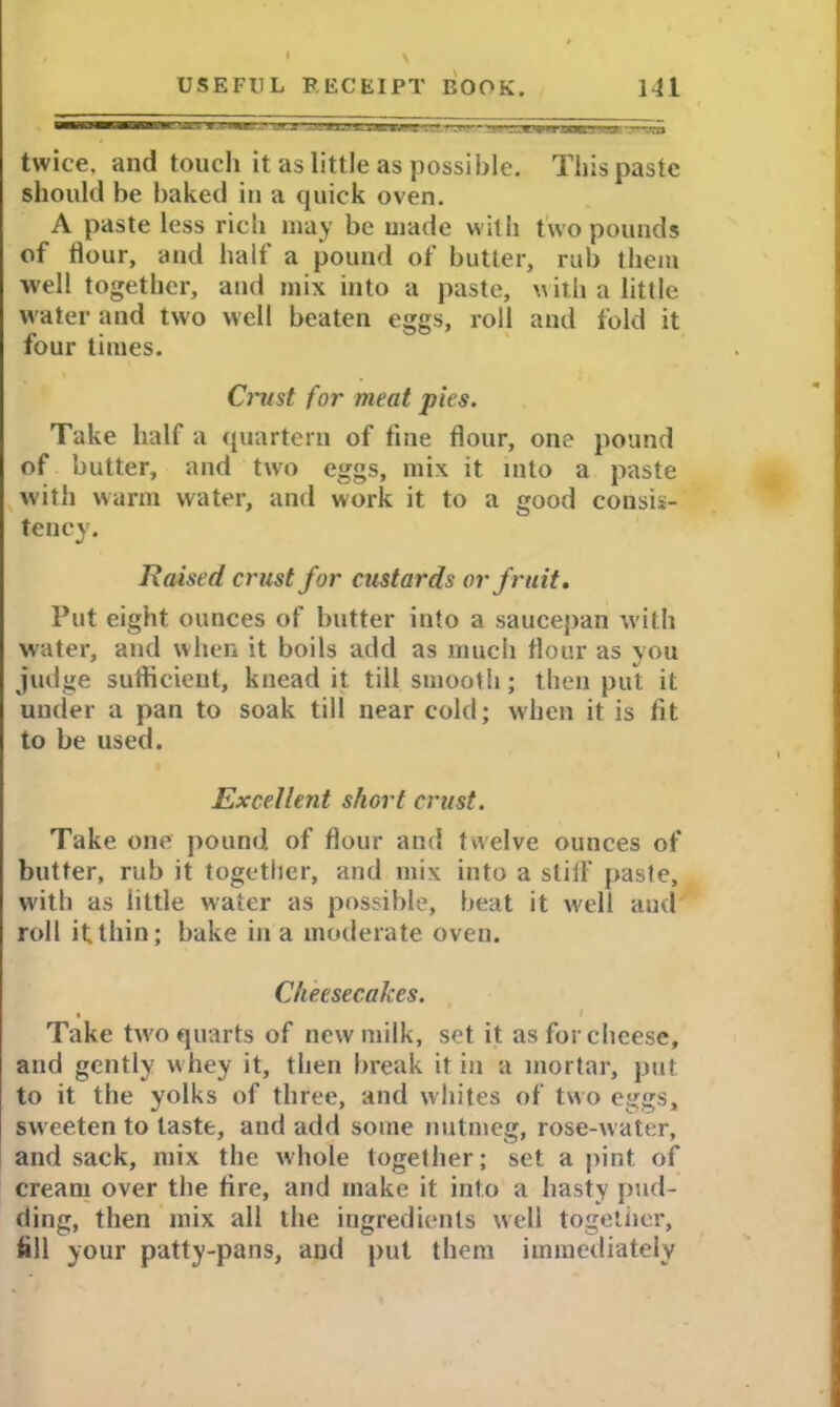 » \ twice, and touch it as little as possible. This paste should be baked in a quick oven. A paste less ricti may be made with two pounds of dour, and half a pound of butter, rub them well together, and mix into a paste, with a little water and two well beaten eggs, roll and fold it four times. Crust for meat pies. Take half a quartern of fine flour, one pound of butter, and two eggs, mix it into a paste with warm water, and work it to a <?ood consis- tency. Raised crust for custards or fruit. Put eight ounces of butter into a saucepan with water, and when it boils add as much flour as you judge sufficient, knead it till smooth; then put it under a pan to soak till near cold; when it is fit to be used. Excellent short crust. Take one pound of flour and twelve ounces of butter, rub it together, and mix into a stiff paste, with as little water as possible, beat it well and roll if thin; bake in a moderate oven. Cheesecakes. • Take two quarts of new milk, set it as for cheese, and gently whey it, then break it in a mortar, put to it the yolks of three, and whites of two eggs, sweeten to taste, and add some nutmeg, rose-water, and sack, mix the whole togelher; set a pint of cream over the fire, and make it into a hasty pud- ding, then mix all the ingredients well together, fill your patty-pans, and put them immediately