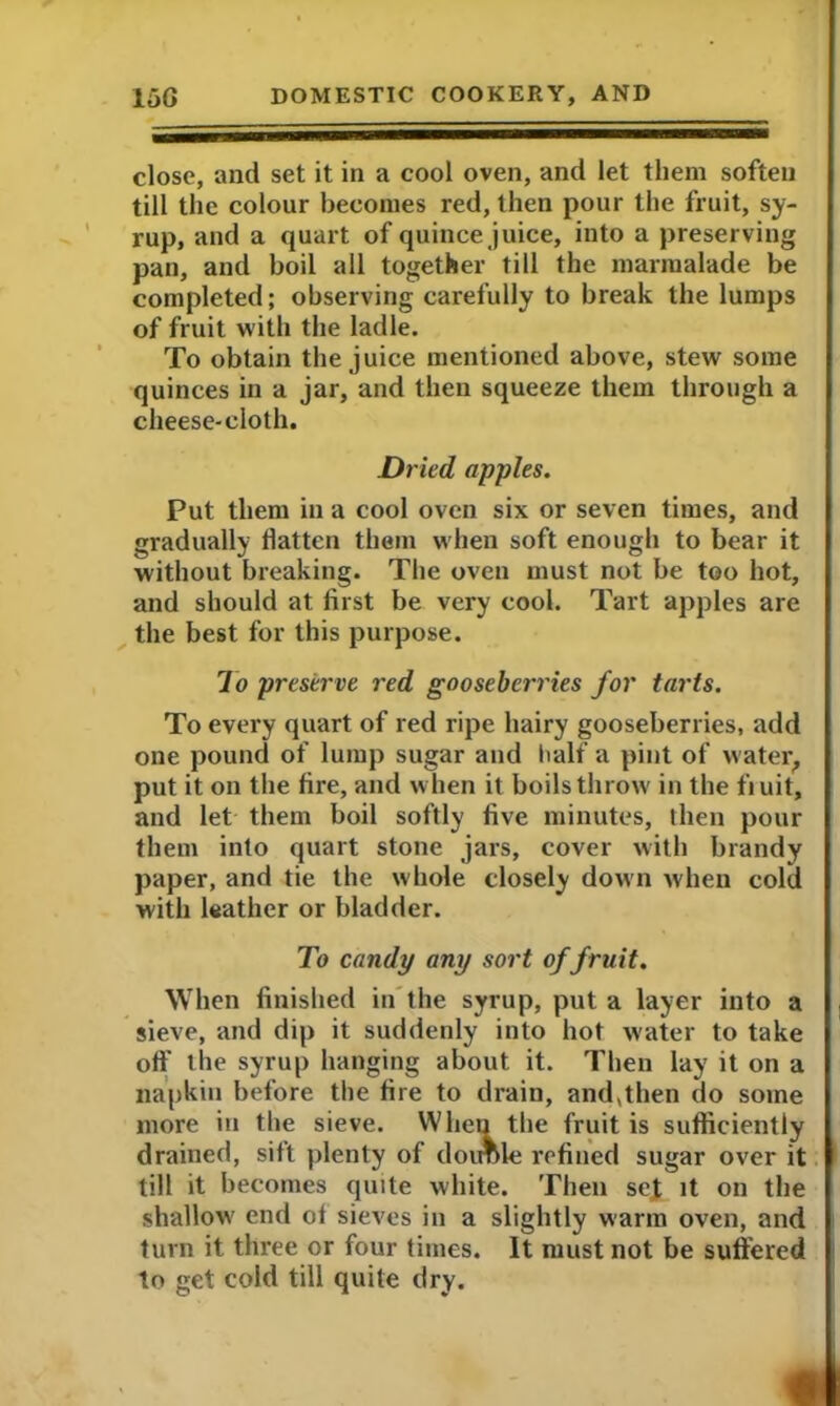 close, and set it in a cool oven, and let them soften till the colour becomes red, then pour the fruit, sy- rup, and a quart of quince juice, into a preserving pan, and boil all together till the marmalade be completed; observing carefully to break the lumps of fruit with the ladle. To obtain the juice mentioned above, stew some quinces in a jar, and then squeeze them through a cheese-cloth. Dried apples. Put them in a cool oven six or seven times, and gradually flatten them when soft enough to bear it without breaking. The oven must not be too hot, and should at first be very cool. Tart apples are the best for this purpose. To preserve red gooseberries for tarts. To every quart of red ripe hairy gooseberries, add one pound of lump sugar and half a pint of water, put it on the fire, and when it boils throw in the fiuit, and let them boil softly five minutes, then pour them into quart stone jars, cover with brandy paper, and tie the whole closely down when cold with leather or bladder. To candy any sort of fruit. When finished in the syrup, put a layer into a sieve, and dip it suddenly into hot water to take off the syrup hanging about it. Then lay it on a napkin before the fire to drain, and,then do some more in the sieve. When the fruit is sufficiently drained, sift plenty of doirole refined sugar over it till it becomes quite white. Then se£ it on the shallow end ot sieves in a slightly warm oven, and turn it three or four times. It must not be suffered to get cold till quite dry.