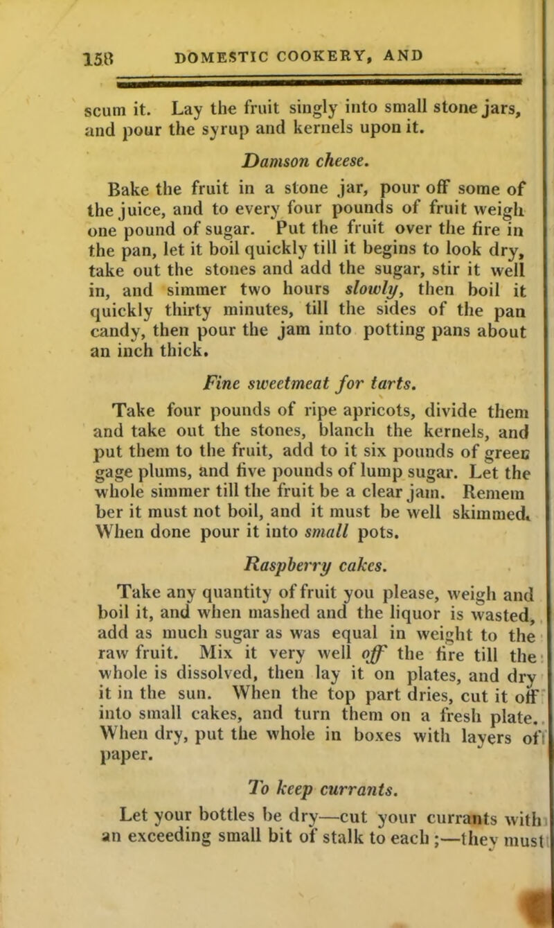 scum it. Lay the fruit singly into small stone jars, and pour the syrup and kernels upon it. Damson cheese. Bake the fruit in a stone jar, pour off some of the juice, and to every four pounds of fruit weigh one pound of sugar. Put the fruit over the fire in the pan, let it boil quickly till it begins to look dry, take out the stones and add the sugar, stir it well in, and simmer two hours slowly, then boil it quickly thirty minutes, till the sides of the pan candy, then pour the jam into potting pans about an inch thick. Fine sweetmeat for tarts. Take four pounds of ripe apricots, divide them and take out the stones, blanch the kernels, and put them to the fruit, add to it six pounds of green gage plums, and five pounds of lump sugar. Let the whole simmer till the fruit be a clear jam. Remem her it must not boil, and it must be well skimmed. When done pour it into small pots. Raspberry cakes. Take any quantity of fruit you please, weigh and boil it, and when mashed and the liquor is wasted, add as much sugar as was equal in weight to the raw fruit. Mix it very well off the fire till the whole is dissolved, then lay it on plates, and dry it in the sun. When the top part dries, cut it off into small cakes, and turn them on a fresh plate. When dry, put the whole in boxes with layers of; paper. To keep currants. Let your bottles be dry—cut your currants with an exceeding small bit of stalk to each ;—they must