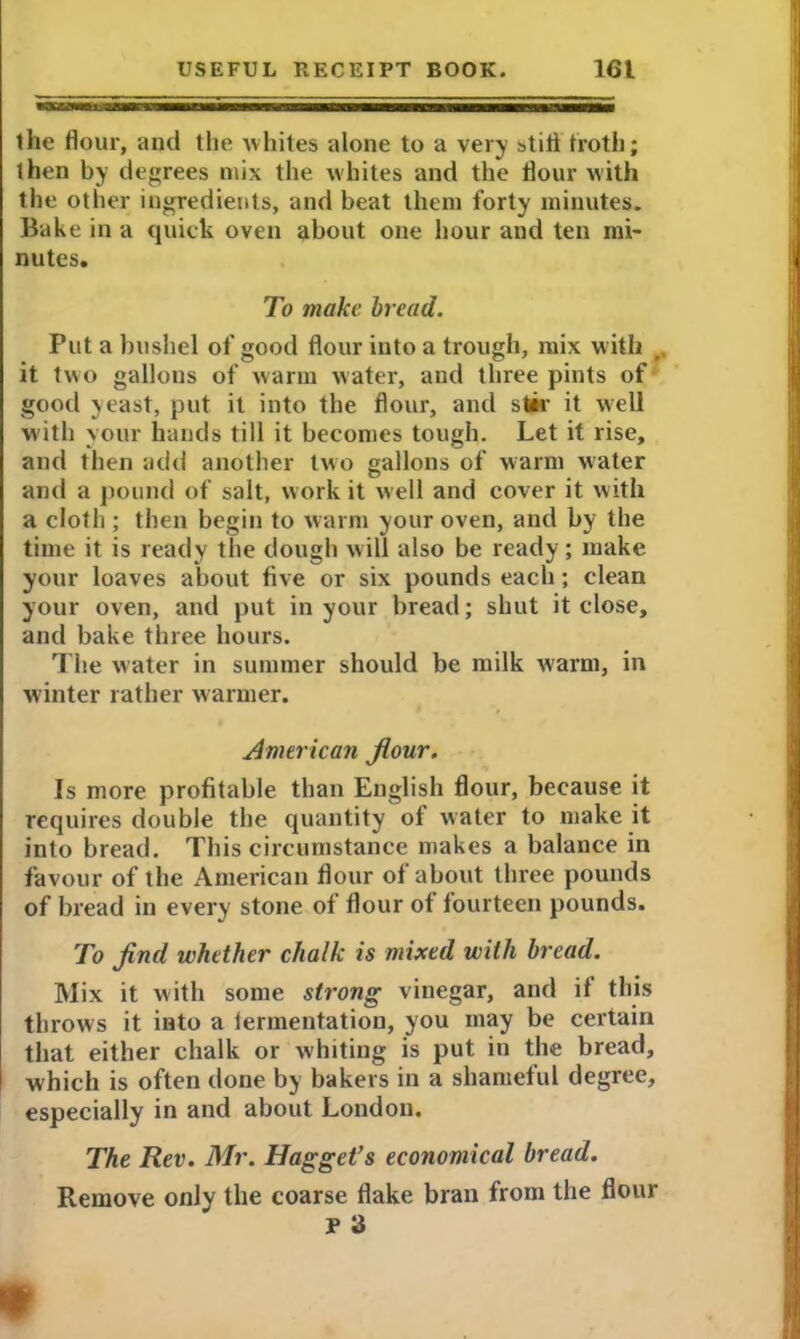 the flour, and the whites alone to a very still troth; then by degrees mix the whites and the flour with the other ingredients, and beat them forty minutes. Bake in a quick oven about one hour and ten mi- nutes. To make h ead. Put a bushel of good flour into a trough, mix with ,, it two gallons of warm water, and three pints of good yeast, put it into the flour, and stir it well with your hands till it becomes tough. Let it rise, and then add another two gallons of warm water and a pound of salt, work it well and cover it with a cloth ; then begin to warm your oven, and by the time it is ready the dough will also be ready; make your loaves about five or six pounds each; clean your oven, and put in your bread; shut it close, and bake three hours. The water in summer should be milk warm, in winter rather warmer. American flour. Is more profitable than English flour, because it requires double the quantity of water to make it into bread. This circumstance makes a balance in favour of the American flour of about three pounds of bread in every stone of flour of fourteen pounds. To find whether chalk is mixed with bread. Mix it with some strong vinegar, and if this throws it into a iermentation, you may be certain that either chalk or whiting is put in the bread, which is often done by bakers in a shameful degree, especially in and about London. The Rev. Mr. Hagget’s economical bread. Remove only the coarse flake bran from the flour P 3