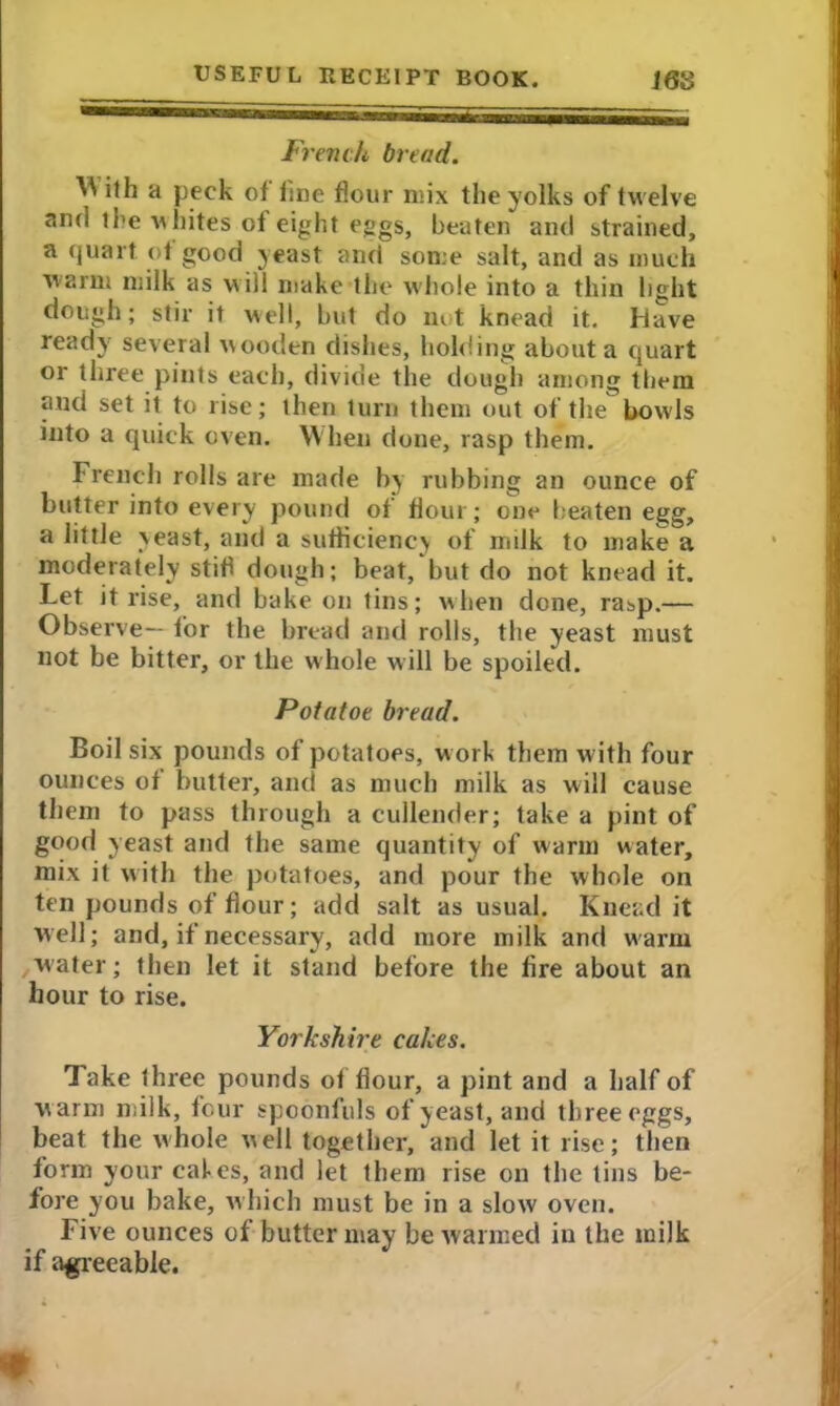 French bread. ^ ith a peck of fine flour mix the yolks of twelve and the-w hites of eight eggs, beaten and strained, a quart of good yeast and some salt, and as much warm milk as will make the whole into a thin light dough; stir it well, but do not knead it. Have ready several wooden dishes, holding about a quart or three pints each, divide the dough among them and set it to rise; then turn them out of the bowls into a quick oven. When done, rasp them. French rolls are made by rubbing an ounce of butter into every pound of flour; one beaten egg, a little yeast, and a sufficiency of milk to make a moderately stifi dough; beat, but do not knead it. Let it rise, and bake on tins; when done, ra^p.— Observe— for the bread and rolls, the yeast must not be bitter, or the whole will be spoiled. Potatoe bread. Boil six pounds of potatoes, w orb them with four ounces of butter, and as much milk as will cause them to pass through a cullender; take a pint of good yeast and the same quantity of warm water, mix it with the potatoes, and pour the whole on ten pounds of flour; add salt as usual. Knead it well; and, if necessary, add more milk and warm water; then let it stand before the fire about an hour to rise. Yorkshire cakes. Take three pounds of flour, a pint and a half of w arm milk, four spoonfuls of yeast, and three eggs, beat the whole well together, and let it rise; then form your cafes, and let them rise on the tins be- fore you bake, which must be in a slow oven. Five ounces of butter may be warmed in the milk if agreeable.