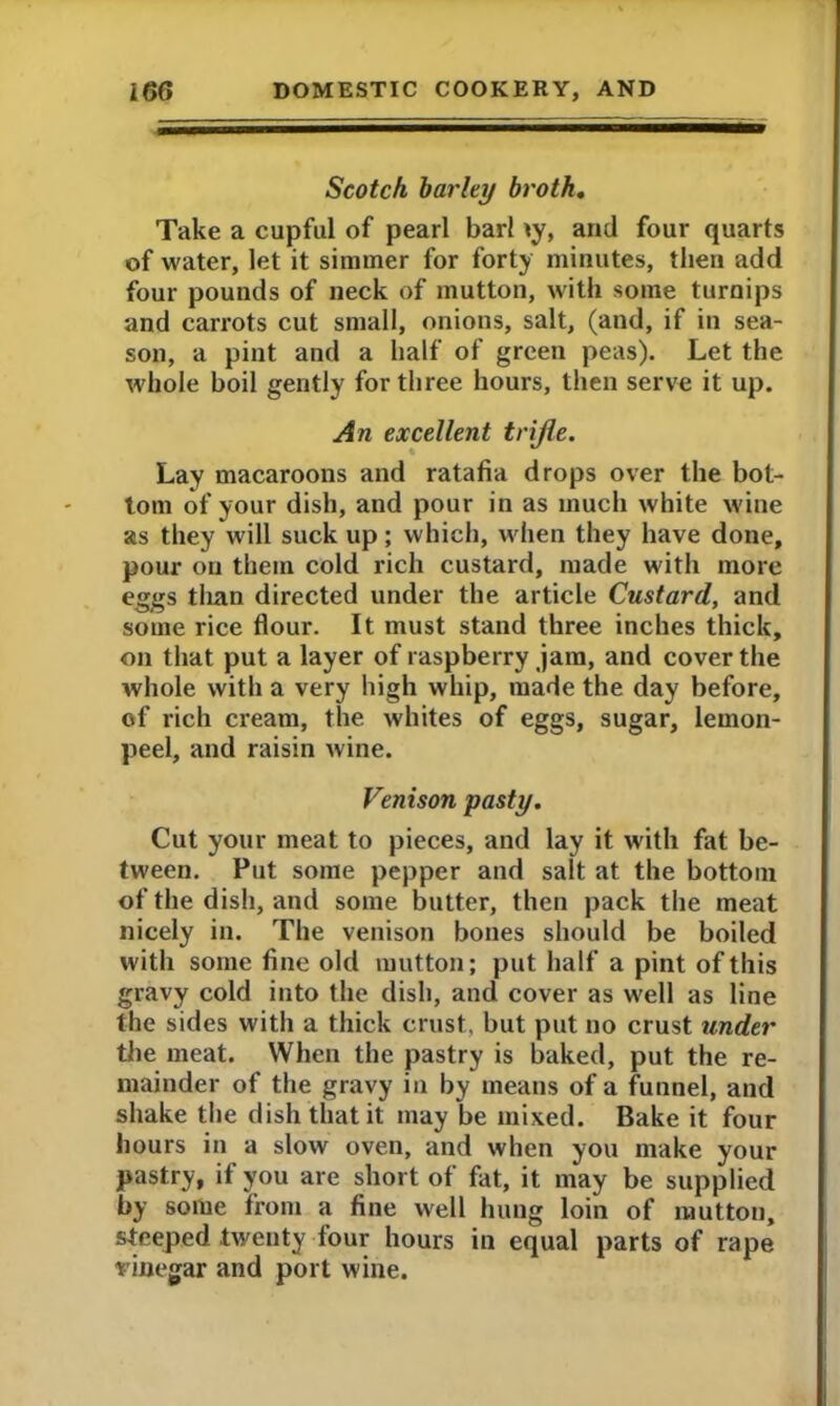 Scotch barley broth. Take a cupful of pearl barl ty, and four quarts of water, let it simmer for forty minutes, then add four pounds of neck of mutton, with some turnips and carrots cut small, onions, salt, (and, if in sea- son, a pint and a half of green peas). Let the whole boil gently for three hours, then serve it up. An excellent trifle. Lay macaroons and ratafia drops over the bot- tom of your dish, and pour in as much white wine as they will suck up; which, when they have done, pour on them cold rich custard, made with more eggs than directed under the article Custard, and some rice flour. It must stand three inches thick, on that put a layer of raspberry jam, and cover the whole with a very high whip, made the day before, of rich cream, the whites of eggs, sugar, lemon- peel, and raisin wine. Venison pasty. Cut your meat to pieces, and lay it with fat be- tween. Put some pepper and salt at the bottom of the dish, and some butter, then pack the meat nicely in. The venison bones should be boiled with some fine old mutton; put half a pint of this gravy cold into the dish, and cover as well as line the sides with a thick crust, but put no crust under the meat. When the pastry is baked, put the re- mainder of the gravy in by means of a funnel, and shake the dish that it may be mixed. Bake it four hours in a slow oven, and when you make your pastry, if you are short of fat, it may be supplied by some from a fine well hung loin of mutton, steeped twenty four hours in equal parts of rape vinegar and port wine.