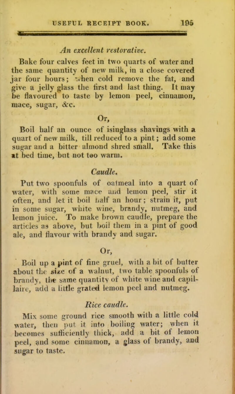 An excellent restorative. Bake four calves feet in two quarts of water and the same quantity of new milk, in a close covered jar four hours; ’..hen cold remove the fat, and give a jelly glass the first and last thing. It may be flavoured to taste by lemon peel, cinnamon, mace, sugar, &c. Or, Boil half an ounce of isinglass shavings with a quart of new milk, till reduced to a pint; add some sugar and a bitter almond shred small. Take this at bed time, but not too warm. Caudle. Put two spoonfuls of oatmeal into a quart of water, with some mace and lemon peel, stir it often, and let. it boil half an hour; strain it, put in some sugar, white wine, brandy, nutmeg, and lemon juice. To make brown caudle, prepare the articles as above, but boil them in a pint of good ale, and flavour with brandy and sugar. Or, Boil up a pint of fine gruel, with a bit of butter about the size of a walnut, two table spoonfuls of brandy, the same quantity of white wine and capil- laire, add a little grated lemon peel and nutmeg. Rice caudle. Mix some ground rice smooth with a little cold water, then put it into boiling water; when it becomes sufficiently thick, add a bit of lemon peel, and some cinnamon, a glass of brandy, and sugar to taste.