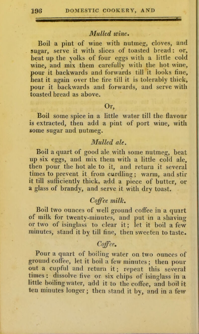 Mulled wine. Boil a pint of wine with nutmeg, cloves, and sugar, serve it with slices of toasted bread: or, beat up the yolks of four eggs with a little cold wine, and mix them carefully with the hot wine, pour it backwards and forwards till it looks tine, heat it again over the tire till it is tolerably thick, pour it backwards and forwards, and serve with toasted bread as above. Or, Boil some spice in a little water till the flavour is extracted, then add a pint of port wine, with some sugar and nutmeg. Mulled ah. Boil a quart of good ale with some nutmeg, beat up six eggs, and mix them with a little cold ale, then pour the hot ale to it, and return it several times to prevent it from curdling; warm, and stir it till sufficiently thick, add a piece of butter, or a glass of brandy, and serve it with dry toast. Coffee milk. Boil two ounces of well ground coffee in a quart of milk for twenty-minutes, and put in a shaving or two of isinglass to clear it; let it boil a few minutes, stand it by till tine, then sweeten to taste. Coffee. Pour a quart of boiling water on two ounces of ground coffee, let it boil a few minutes ; then pour out a cupful and return it; repeat this several times: dissolve five or six chips of isinglass in a little boiling water, add it to the coffee, and boil it ten minutes longer; then stand it by, and in a few