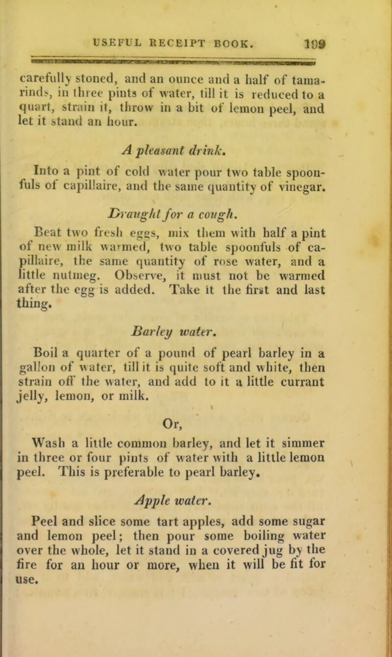 carefully stoned, and an ounce and a half of tama- rinds, in three pints of water, till it is reduced to a quart, strain it, throw in a bit of lemon peel, and let it stand an hour. A pleasant drink. Into a pint of cold water pour two table spoon- fuls ot capillaire, and the same quantity of vinegar. Draught for a cough. Beat two fresh eggs, mix them with half a pint of new milk warmed, two table spoonfuls of ca- pillaire, the same quantity of rose water, and a little nutmeg. Observe, it must not be warmed after the egg is added. Take it the first and last thing. Barley water. Boil a quarter of a pound of pearl barley in a gallon of water, till it is quite soft and white, then strain off the water, and add to it a little currant jelly, lemon, or milk. % Or, Wash a little common barley, and let it simmer in three or four pints of water with a little lemon peel. This is preferable to pearl barley. Apple water. Peel and slice some tart apples, add some sugar and lemon peel; then pour some boiling water over the whole, let it stand in a covered jug by the fire for an hour or more, when it will be fit for use.