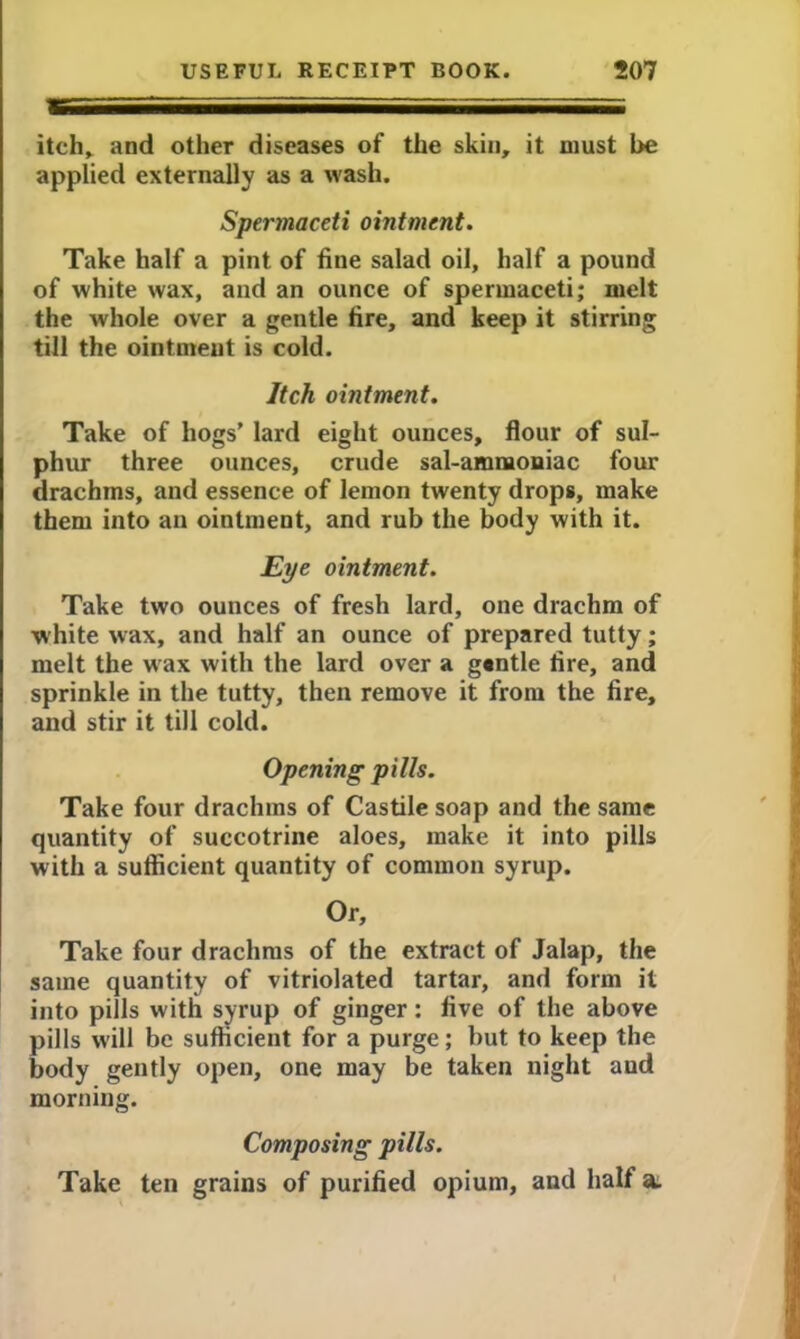 itch, and other diseases of the skin, it must be applied externally as a wash. Spermaceti ointment. Take half a pint of fine salad oil, half a pound of white wax, and an ounce of spermaceti; melt the whole over a gentle tire, and keep it stirring till the ointment is cold. Itch ointment. Take of hogs’ lard eight ounces, flour of sul- phur three ounces, crude sal-ammoniac four drachms, and essence of lemon twenty drops, make them into an ointment, and rub the body with it. Eye ointment. Take two ounces of fresh lard, one drachm of white wax, and half an ounce of prepared tutty; melt the wax with the lard over a g«ntle fire, and sprinkle in the tutty, then remove it from the fire, and stir it till cold. Opening pills. Take four drachms of Castile soap and the same quantity of succotrine aloes, make it into pills with a sufficient quantity of common syrup. Or, Take four drachms of the extract of Jalap, the same quantity of vitriolated tartar, and form it into pills with syrup of ginger: five of the above pills will be sufficient for a purge; but to keep the body gently open, one may be taken night and morning. Composing pills. Take ten grains of purified opium, and half a.