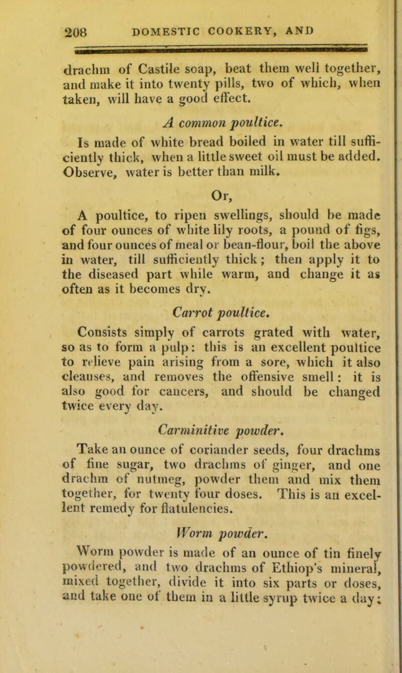 drachm of Castile soap, beat them well together, and make it into twenty pills, two of which, when taken, will have a good effect. A common poultice. Is made of white bread boiled in water till suffi- ciently thick, when a little sweet oil must be added. Observe, water is better than milk. Or, A poultice, to ripen swellings, should be made of four ounces of white lily roots, a pound of figs, and four ounces of meal or bean-flour, boil the above in water, till sufficiently thick; then apply it to the diseased part while warm, and change it as often as it becomes dry. Carrot poultice. Consists simply of carrots grated with water, so as to form a pulp: this is an excellent poultice to relieve pain arising from a sore, which it also cleanses, and removes the offensive smell: it is also good for cancers, and should be changed twice every day. Carminitive powder. Take an ounce of coriander seeds, four drachms of fine sugar, two drachms of ginger, and one drachm of nutmeg, powder them and mix them together, for twenty four doses. This is an excel- lent remedy for flatulencies. Worm powder. Worm powder is made of an ounce of tin finely powdered, and two drachms of Ethiop’s mineral, mixed together, divide it into six parts or doses, and take one ot them in a little syrup twice a day;