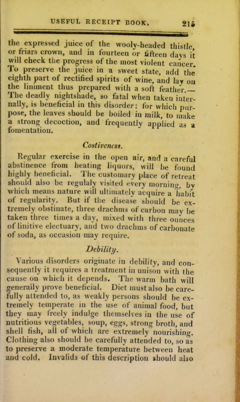 21# the expressed juice of the wooly-headed thistle or friars crown, and in fourteen or fifteen days it will check the progress of the most violent cancer To preserve the juice in a sweet state, add the* eighth part of rectified spirits of wine, and lay on the liniment thus prepared with a soft feather. The deadly nightshade, so fatal when taken inter- nally, is beneficial in this disorder: for which pur- pose, the leaves should be boiled in milk, to make a strong decoction, and frequently applied as a fomentation. Costiveness. Regular exercise in the open air, and a careful abstinence from heating liquors, will be found highly beneficial. The customary place of retreat should also be regulaly visited every mornino bv which means nature will ultimately acquire a habit of regularity. But if the disease should be ex- tremely obstinate, three drachms of carbon may be taken three times a day, mixed with three ounces of linitive electuary, and two drachms of carbonate of soda, as occasion may require. Debility. Various disorders originate in debility, and con- sequently it requires a treatment in unison with the cause on which it depends. The warm bath will generally prove beneficial. Diet must also be care- fully attended to, as weakly persons should be ex- tremely temperate in the use of animal food, but they may freely indulge themselves in the use of nutritious vegetables, soup, eggs, strong broth, and shell fish, all of which are extremely nourishing. Clothing also should be carefully attended to, so as to preserve a moderate temperature between heat and cold. Invalids of this description should also