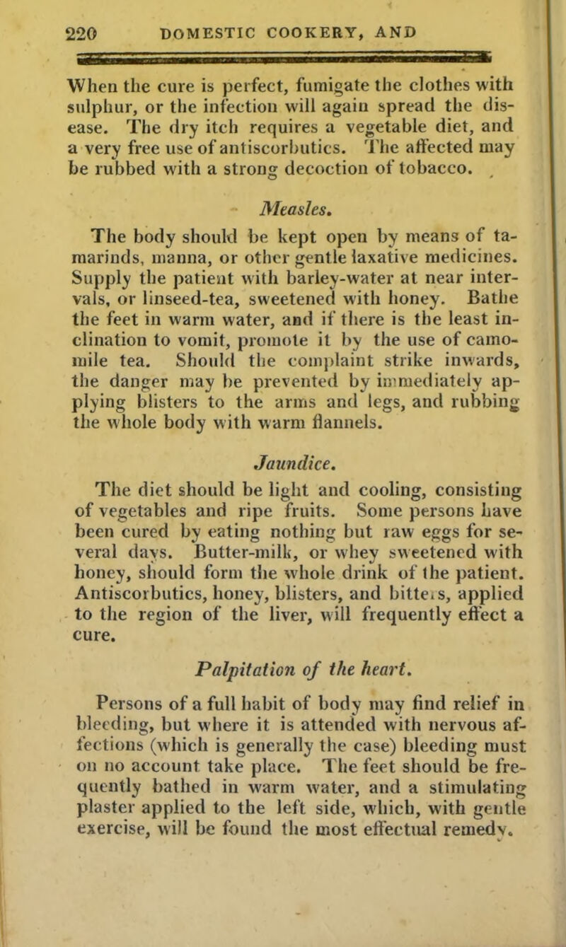 When the cure is perfect, fumigate the clothes with sulphur, or the infection will again spread the dis- ease. The dry itch requires a vegetable diet, and a very free use of antiscorbutics. The affected may be rubbed with a strong decoction of tobacco. Measles. The body should be kept open by means of ta- marinds, manna, or other gentle laxative medicines. Supply the patient with barley-water at near inter- vals, or linseed-tea, sweetened with honey. Bathe the feet in warm water, and if there is the least in- clination to vomit, promote it by the use of camo- mile tea. Should the complaint strike inwards, the danger may be prevented by immediately ap- plying blisters to the arms and legs, and rubbing the whole body with warm flannels. Jaundice. The diet should be light and cooling, consisting of vegetables and ripe fruits. Some persons have been cured by eating nothing but raw eggs for se- veral days. Butter-milk, or whey sweetened with honey, should form the wdiole drink of the patient. Antiscorbutics, honey, blisters, and bitteiS, applied to the region of the liver, will frequently effect a cure. Palpitation of the heart. Persons of a full habit of body may find relief in bleeding, but where it is attended with nervous af- fections (which is generally the case) bleeding must on no account take place. The feet should be fre- quently bathed in warm water, and a stimulating plaster applied to the left side, which, with gentle exercise, will be found the most effectual remedy.