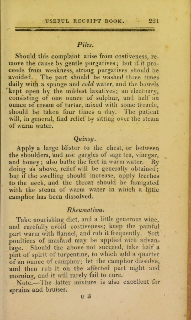 Piles. Should this complaint arise from costiveness, re- move the cause by gentle purgatives; but if it pro- ceeds from weakness, strong purgatives should be avoided. The part should be washed three times daily with a spunge and cold water, and the bowels 'kept open by the mildest laxatives; an electuary, consisting of oue ounce of sulphur, and half an ounce of cream of tartar, mixed with some treacle, should be taken four times a day. The patient will, in general, tind relief by sitting over the steam of warm water. Quinsy. Apply a large blister to the chest, or between the shoulders, and use gargles of sage tea, vinegar, and honey ; also bathe the feet in warm water. By doing as above, relief will be generally obtained; but if the swelling should increase, apply leeches to the neck, and the throat should be fumigated with the steam of warm water in which a little camphor has been dissolved. Rheumatism. Take nourishing diet, and a little generous wine, and carefully avoid costiveness; keep the painful part warm with flannel, and rub it frequently. Soft poultices of musfard may be applied with advan- tage. Should the above not succeed, take half a pint of spirit of turpentine, to which add a quarter of an ounce of camphor; let ihe camphor dissolve, and then rub it on the affected part night and morning, and it will rarely fail to cure. Note.— i he latter mixture is also excellent for sprains and bruises. U 3